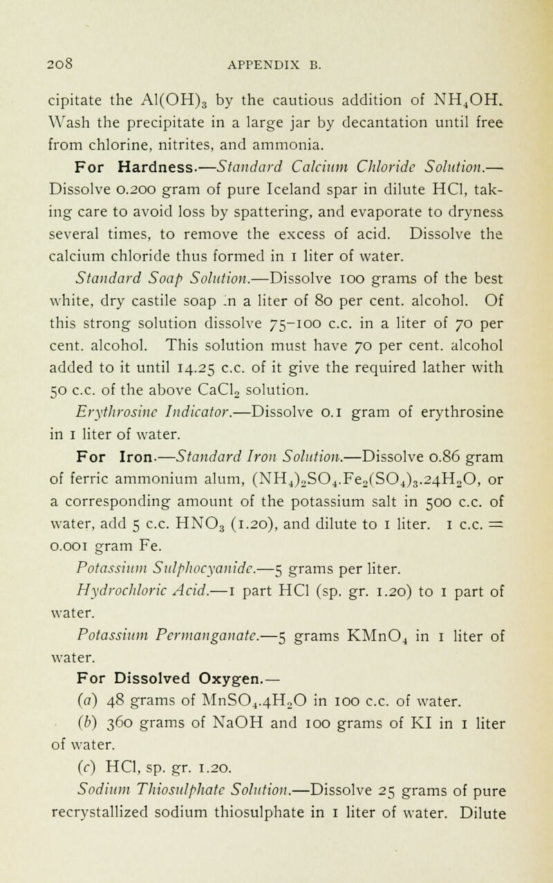 cipitate the Al(OH)3 by the cautious addition of NH4OH. Wash the precipitate in a large jar by decantation until free from chlorine, nitrites, and ammonia. For Hardness.—Standard Calcium Chloride Solution.— Dissolve 0.200 gram of pure Iceland spar in dilute HC1, tak- ing care to avoid loss by spattering, and evaporate to dryness several times, to remove the excess of acid. Dissolve the calcium chloride thus formed in I liter of water. Standard Soap Solution,—Dissolve ioo grams of the best white, dry castile soap In a liter of 80 per cent, alcohol. Of this strong solution dissolve 75-100 c.c. in a liter of 70 per cent, alcohol. This solution must have 70 per cent, alcohol added to it until 14.25 c.c. of it give the required lather with 50 c.c. of the above CaCU solution. Erythrosinc Indicator.—Dissolve o. 1 gram of erythrosine in 1 liter of water. For Iron-—Standard Iron Solution.—Dissolve 0.86 gram of ferric ammonium alum, (NH4)2S04.Fea(S04)3.24H20, or a corresponding amount of the potassium salt in 500 c.c. of water, add 5 c.c. HN03 (1.20), and dilute to 1 liter. 1 c.c. = 0.001 gram Fe. Potassium Sulphocyanidc.—5 grams per liter. Hydrochloric Acid.—1 part HC1 (sp. gr. 1.20) to 1 part of water. Potassium Permanganate.—5 grams KMn04 in 1 liter of water. For Dissolved Oxygen.— (a) 48 grams of MnS04.4H20 in 100 c.c. of water. (b) 360 grams of NaOH and 100 grams of KI in 1 liter of water. (c) HC1, sp. gr. 1.20. Sodium Thiosulphatc Solution.—Dissolve 25 grams of pure recrystallized sodium thiosulphate in 1 liter of water. Dilute