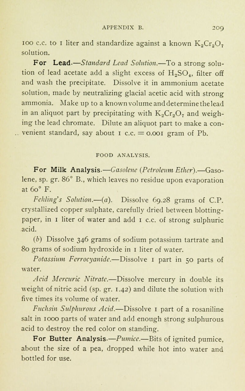 100 c.c. to i liter and standardize against a known K2Cr207 solution. For Lead-—Standard Lead Solution.—To a strong solu- tion of lead acetate add a slight excess of H2S04, filter off and wash the precipitate. Dissolve it in ammonium acetate solution, made by neutralizing glacial acetic acid with strong ammonia. Make up to a knownvolumeanddeterminethelead in an aliquot part by precipitating with K2Cr207 and weigh- ing the lead chromate. Dilute an aliquot part to make a con- venient standard, say about 1 c.c. = 0.001 gram of Pb. FOOD ANALYSIS. For Milk Analysis.—Gasolene {Petroleum Ether).—Gaso- lene, sp. gr. 86° B., which leaves no residue upon evaporation at 6o° F. Fehling's Solution.—(a). Dissolve 69.28 grams of C.P. crystallized copper sulphate, carefully dried between blotting- paper, in 1 liter of water and add 1 c.c. of strong sulphuric acid. (b) Dissolve 346 grams of sodium potassium tartrate and 80 grams of sodium hydroxide in 1 liter of water. Potassium Ferrocyanide.—Dissolve 1 part in 50 parts of water. Acid Mercuric Nitrate.—Dissolve mercury in double its weight of nitric acid (sp. gr. 1.42) and dilute the solution with five times its volume of water. Fnchsin Sulphurous Acid.—Dissolve 1 part of a rosaniline salt in 1000 parts of water and add enough strong sulphurous acid to destroy the red color on standing. For Butter Analysis.—Pumice.—Bits of ignited pumice, about the size of a pea, dropped while hot into water and bottled for use.