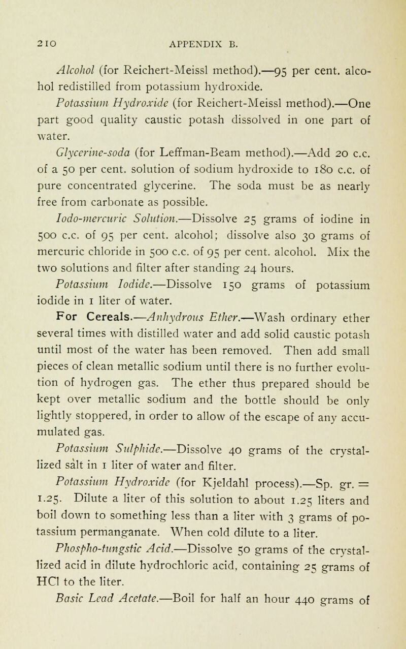 Alcohol (for Reichert-Meissl method).—95 per cent, alco- hol redistilled from potassium hydroxide. Potassium Hydroxide (for Reichert-Meissl method).—One part good quality caustic potash dissolved in one part of water. Glycerine-soda (for Leffman-Beam method).—Add 20 c.c. of a 50 per cent, solution of sodium hydroxide to 180 c.c. of pure concentrated glycerine. The soda must be as nearly free from carbonate as possible. Iodo-mercuric Solution.—Dissolve 25 grams of iodine in 500 c.c. of 95 per cent, alcohol; dissolve also 30 grams of mercuric chloride in 500 c.c. of 95 per cent, alcohol. Mix the two solutions and filter after standing 24 hours. Potassium Iodide.—Dissolve 150 grams of potassium iodide in 1 liter of water. For Cereals.—Anhydrous Ether.—Wash ordinary ether several times with distilled water and add solid caustic potash until most of the water has been removed. Then add small pieces of clean metallic sodium until there is no further evolu- tion of hydrogen gas. The ether thus prepared should be kept over metallic sodium and the bottle should be only lightly stoppered, in order to allow of the escape of any accu- mulated gas. Potassium Sulphide.—Dissolve 40 grams of the crystal- lized salt in 1 liter of water and filter. Potassium Hydroxide (for Kjeldahl process).—Sp. gr. = 1.25. Dilute a liter of this solution to about 1.25 liters and boil down to something less than a liter with 3 grams of po- tassium permanganate. When cold dilute to a liter. Phospho-tungstic Acid.—Dissolve 50 grams of the crystal- lized acid in dilute hydrochloric acid, containing 25 grams of HC1 to the liter. Basic Lead Acetate.—Boil for half an hour 440 grams of