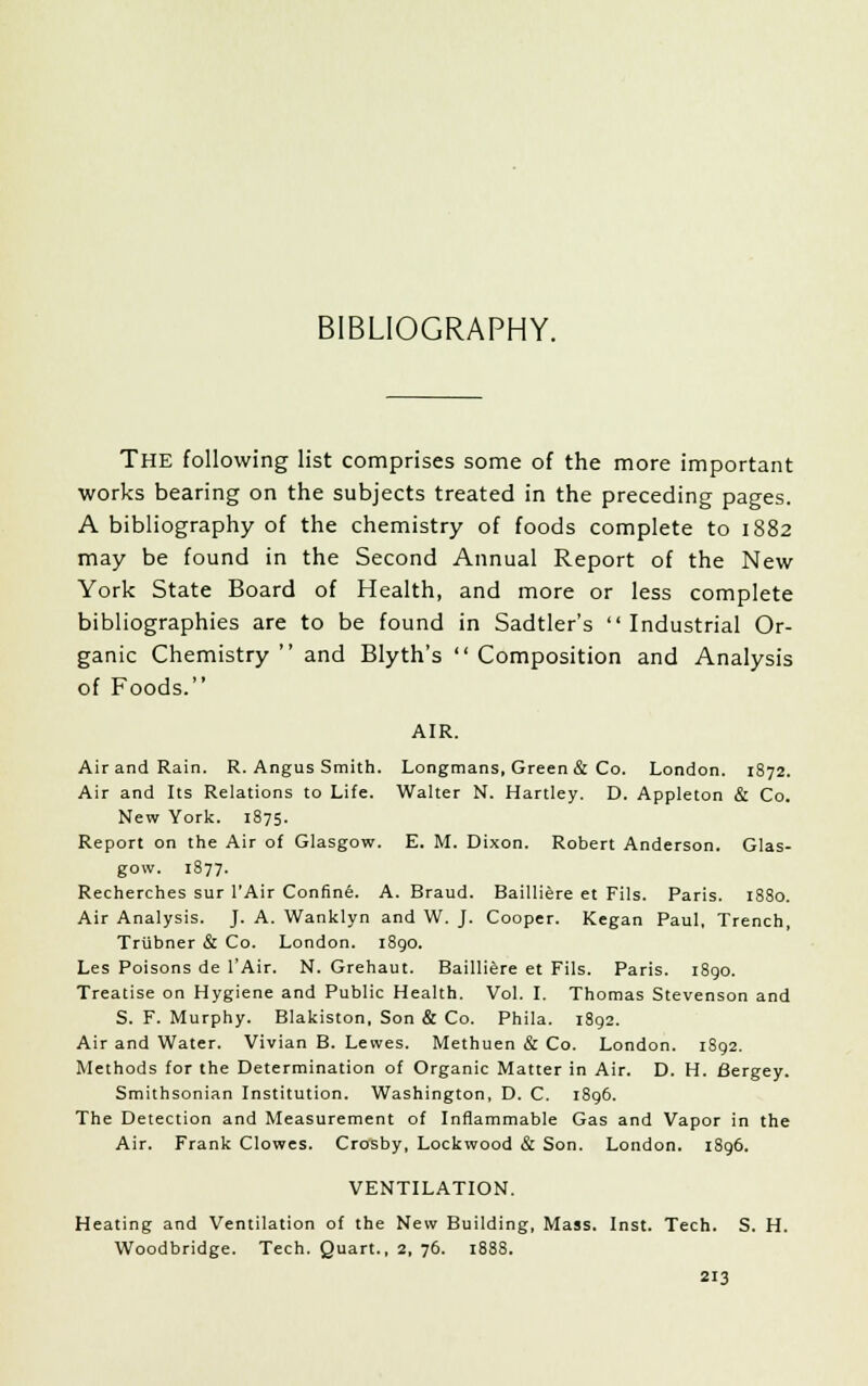 BIBLIOGRAPHY. The following list comprises some of the more important works bearing on the subjects treated in the preceding pages. A bibliography of the chemistry of foods complete to 1882 may be found in the Second Annual Report of the New York State Board of Health, and more or less complete bibliographies are to be found in Sadtler's Industrial Or- ganic Chemistry  and Blyth's  Composition and Analysis of Foods. AIR. Air and Rain. R. Angus Smith. Longmans, Green & Co. London. 1872. Air and Its Relations to Life. Walter N. Hartley. D. Appleton & Co. New York. 1875. Report on the Air of Glasgow. E. M. Dixon. Robert Anderson. Glas- gow. 1877. Recherches sur l'Air Confine. A. Braud. Bailliere et Fils. Paris. 1880. Air Analysis. J. A. Wanklyn and W. J. Cooper. Kegan Paul, Trench, Trubner & Co. London. 1890. Les Poisons de l'Air. N. Grehaut. Bailliere et Fils. Paris. 1890. Treatise on Hygiene and Public Health. Vol. I. Thomas Stevenson and S. F. Murphy. Blakiston, Son & Co. Phila. 1892. Air and Water. Vivian B. Lewes. Methuen & Co. London. 1892. Methods for the Determination of Organic Matter in Air. D. H. Sergey. Smithsonian Institution. Washington, D. C. 1896. The Detection and Measurement of Inflammable Gas and Vapor in the Air. Frank Clowes. Crosby, Lockwood & Son. London. 1896. VENTILATION. Heating and Ventilation of the New Building, Mass. Inst. Tech. S. H. Woodbridge. Tech. Quart., 2, 76. 1888.