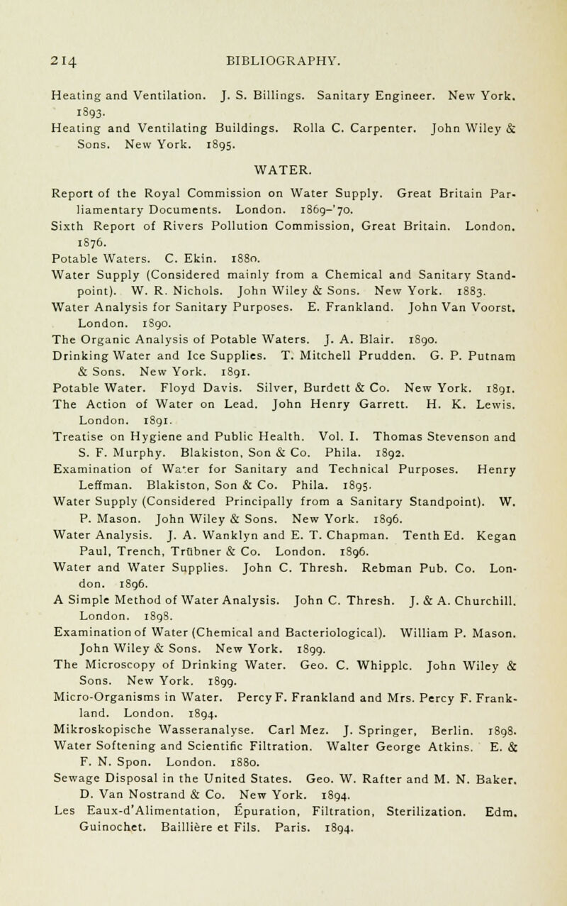 Heating and Ventilation. J. S. Billings. Sanitary Engineer. New York. 1893. Heating and Ventilating Buildings. Rolla C. Carpenter. John Wiley & Sons. New York. 1895. WATER. Report of the Royal Commission on Water Supply. Great Britain Par- liamentary Documents. London. l86g-'70. Sixth Report of Rivers Pollution Commission, Great Britain. London. 1876. Potable Waters. C. Ekin. 1880. Water Supply (Considered mainly from a Chemical and Sanitary Stand- point). W. R. Nichols. John Wiley & Sons. New York. 1883. Water Analysis for Sanitary Purposes. E. Frankland. John Van Voorst. London. 1S90. The Organic Analysis of Potable Waters. J. A. Blair. 1S90. Drinking Water and Ice Supplies. T. Mitchell Prudden. G. P. Putnam & Sons. New York. 1891. Potable Water. Floyd Davis. Silver, Burdett & Co. New York. 1891. The Action of Water on Lead. John Henry Garrett. H. K. Lewis. London. 1891. Treatise on Hygiene and Public Health. Vol. I. Thomas Stevenson and S. F. Murphy. Blakiston, Son & Co. Phila. 1892. Examination of Water for Sanitary and Technical Purposes. Henry Leffman. Blakiston, Son & Co. Phila. 1895. Water Supply (Considered Principally from a Sanitary Standpoint). W. P. Mason. John Wiley & Sons. New York. 1896. Water Analysis. J. A. Wanklyn and E. T. Chapman. Tenth Ed. Kegan Paul, Trench, Triibner & Co. London. 1896. Water and Water Supplies. John C. Thresh. Rebman Pub. Co. Lon- don. 1S96. A Simple Method of Water Analysis. John C. Thresh. J. & A. Churchill. London. i8gS. Examination of Water (Chemical and Bacteriological). William P. Mason. John Wiley & Sons. New York. 1899. The Microscopy of Drinking Water. Geo. C. Whipple. John Wiley & Sons. New York. 1899. Micro-Organisms in Water. Percy F. Frankland and Mrs. Percy F. Frank- land. London. 1894. Mikroskopische Wasseranalyse. Carl Mez. J. Springer, Berlin. 1898. Water Softening and Scientific Filtration. Walter George Atkins. E. & F. N. Spon. London. 1880. Sewage Disposal in the United States. Geo. W. Rafter and M. N. Baker. D. Van Nostrand & Co. New York. 1894. Les Eaux-d'Alimentation, Epuration, Filtration, Sterilization. Edm. Guinochet. Bailliere et Fils. Paris. 1894.