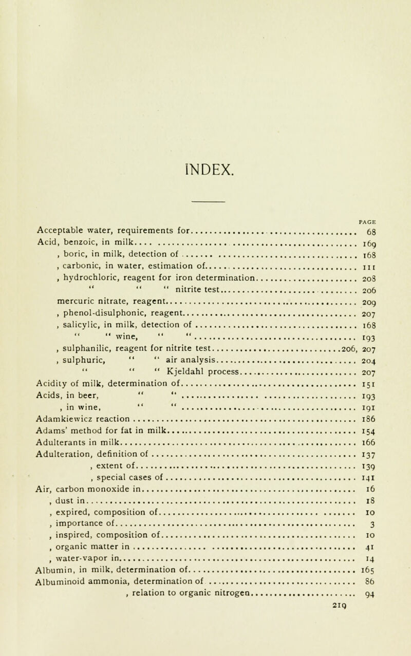 INDEX. PACE Acceptable water, requirements for 68 Acid, benzoic, in milk 169 , boric, in milk, detection of :68 , carbonic, in water, estimation of 111 , hydrochloric, reagent for iron determination 20S   nitrite test 206 mercuric nitrate, reagent 209 , phenol-disulphonic, reagent 207 , salicylic, in milk, detection of 168  wine,   193 , sulphanilic, reagent for nitrite test 206, 207 .sulphuric,   air analysis 204   Kjeldahl process 207 Acidity of milk, determination of 151 Acids, in beer,  193 , in wine,  191 Adamkiewicz reaction 186 Adams' method for fat in milk 154 Adulterants in milk 166 Adulteration, definition of 137 , extent of 139 , special cases of 141 Air, carbon monoxide in , 16 , dust in IS , expired, composition of 10 , importance of 3 , inspired, composition of 10 , organic matter in 41 , water-vapor in 14 Albumin, in milk, determination of 165 Albuminoid ammonia, determination of 8b , relation to organic nitrogen 94