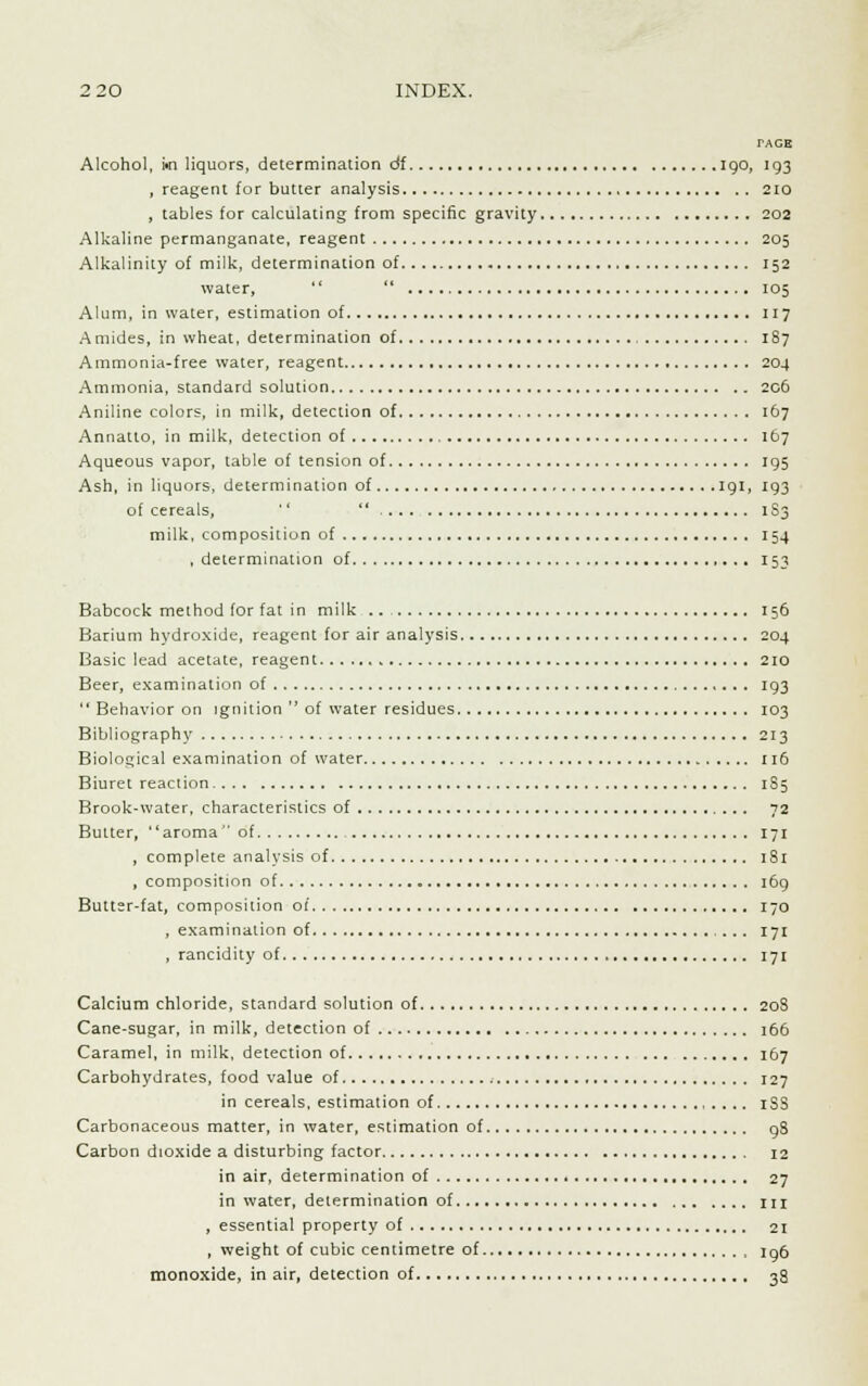 2 20 INDEX. TAGH Alcohol, m liquors, determination df 190, 193 , reagent for butter analysis 210 , tables for calculating from specific gravity 202 Alkaline permanganate, reagent 205 Alkalinity of milk, determination of 152 water,  105 Alum, in water, estimation of 117 Amides, in wheat, determination of 1S7 Ammonia-free water, reagent 204 Ammonia, standard solution 206 Aniline colors, in milk, detection of 167 Annatto, in milk, detection of 167 Aqueous vapor, table of tension of 195 Ash, in liquors, determination of 191, 193 of cereals,  1S3 milk, composition of 154 .determination of 153 Babcock method (or fat in milk 156 Barium hydroxide, reagent for air analysis 204 Basic lead acetate, reagent 210 Beer, examination of 193  Behavior on ignition  of water residues 103 Bibliography 213 Biological examination of water 116 Biuret reaction 185 Brook-water, characteristics of 72 Butter, aroma of 171 , complete analysis of 181 , composition of 169 Butter-fat, composition of 170 , examination of 171 , rancidity of 171 Calcium chloride, standard solution of 208 Cane-sugar, in milk, detection of 166 Caramel, in milk, detection of 167 Carbohydrates, food value of 127 in cereals, estimation of iSS Carbonaceous matter, in water, estimation of 98 Carbon dioxide a disturbing factor 12 in air, determination of 27 in water, determination of in , essential property of 21 , weight of cubic centimetre of Ig6