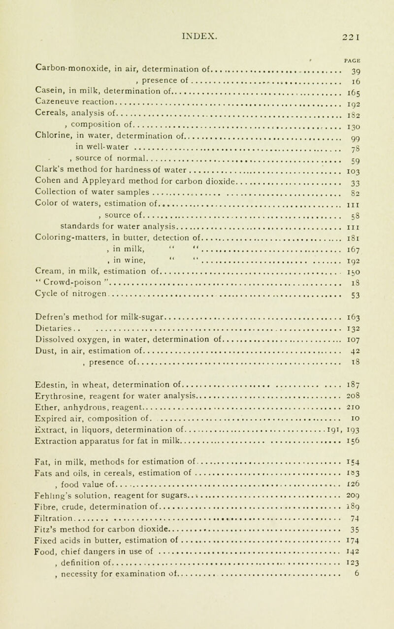 ' PAGE Carbon-monoxide, in air, determination of „ 30 , presence of „ 16 Casein, in milk, determination of 165 Cazeneuve reaction Tg2 Cereals, analysis of j82 , composition of 130 Chlorine, in water, determination of nQ in well-water 7S , source of normal eg Clark's method for hardness of water 103 Cohen and Appleyard method for carbon dioxide 33 Collection of water samples , S2 Color of waters, estimation of m , source of 5S standards for water analysis 111 Coloring-matters, in butter, detection of 1S1 , in milk,  ...., 167 , in wine,   192 Cream, in milk, estimation of 150  Crowd-poison  iS Cycle of nitrogen 53 Defren's method for milk-sugar 163 Dietaries 132 Dissolved oxygen, in water, determination of 107 Dust, in air, estimation of 42 , presence of 18 Edestin, in wheat, determination of 187 Erythrosine, reagent for water analysis 208 Ether, anhydrous, reagent 210 Expired air, composition of 10 Extract, in liquors, determination of 191, 193 Extraction apparatus for fat in milk 156 Fat, in milk, methods for estimation of 154 Fats and oils, in cereals, estimation of 183 , food value of '26 Fehling's solution, reagent for sugars 209 Fibre, crude, determination of 189 Filtration 74 Fitz's method for carbon dioxide 35 Fixed acids in butter, estimation of 174 Food, chief dangers in use of 142 , definition of 123 , necessity for examination of 6