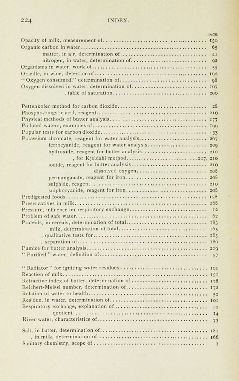 J'AGtt Opacity of milk, measurement of 150 Organic carbon in water 65 matter, in air, determination of 41 nitrogen, in water, determination of 92 Organisms in water, work of 55 Orseille, in wine, detection of 192  Oxygen consumed, determination of 98 Oxygen dissolved in water, determination of 107 , table of saturation 200 Pettenkofer method for carbon dioxide 28 Phospho-tungstic acid, reagent 210 Physical methods of butter analysis. ... 177 Polluted waters, examples of 199 Popular tests for carbon dioxide 33 Potassium chromate, reagent for water analysis 207 ferrocyanide, reagent for water analysis 209 hydroxide, reagent for butter analysis 210 , for Kjeldahl method .207, 210 iodide, reagent for butter analysis 210 dissolved oxygen 208 permanganate, reagent for iron 20S sulphide, reagent 210 sulphocyanide, reagent for iron 208 Predigested foods 138 Preservatives in milk 168 Pressure, influence on respiratory exchange 12 Problem of safe water 62 Proteids, in cereals, determination of total 183 milk, determination of total 165 , qualitative tests for 1S5 , separation of 1S6 Pumice for butter analysis 209  Purified  water, definition of 57  Radiator  for igniting water residues 101 Reaction of milk 151 Refractive index of butter, determination of 178 Reichert-Meissl number, determination of 172 Relation of water to health 52 Residue, in water, determination of 101 Respiratory exchange, explanation of 10 quotient 14 River-water, characteristics of 73 Salt, in butter, determination of 1S1 , in milk, determination of 166 Sanitary chemistry, scope of I