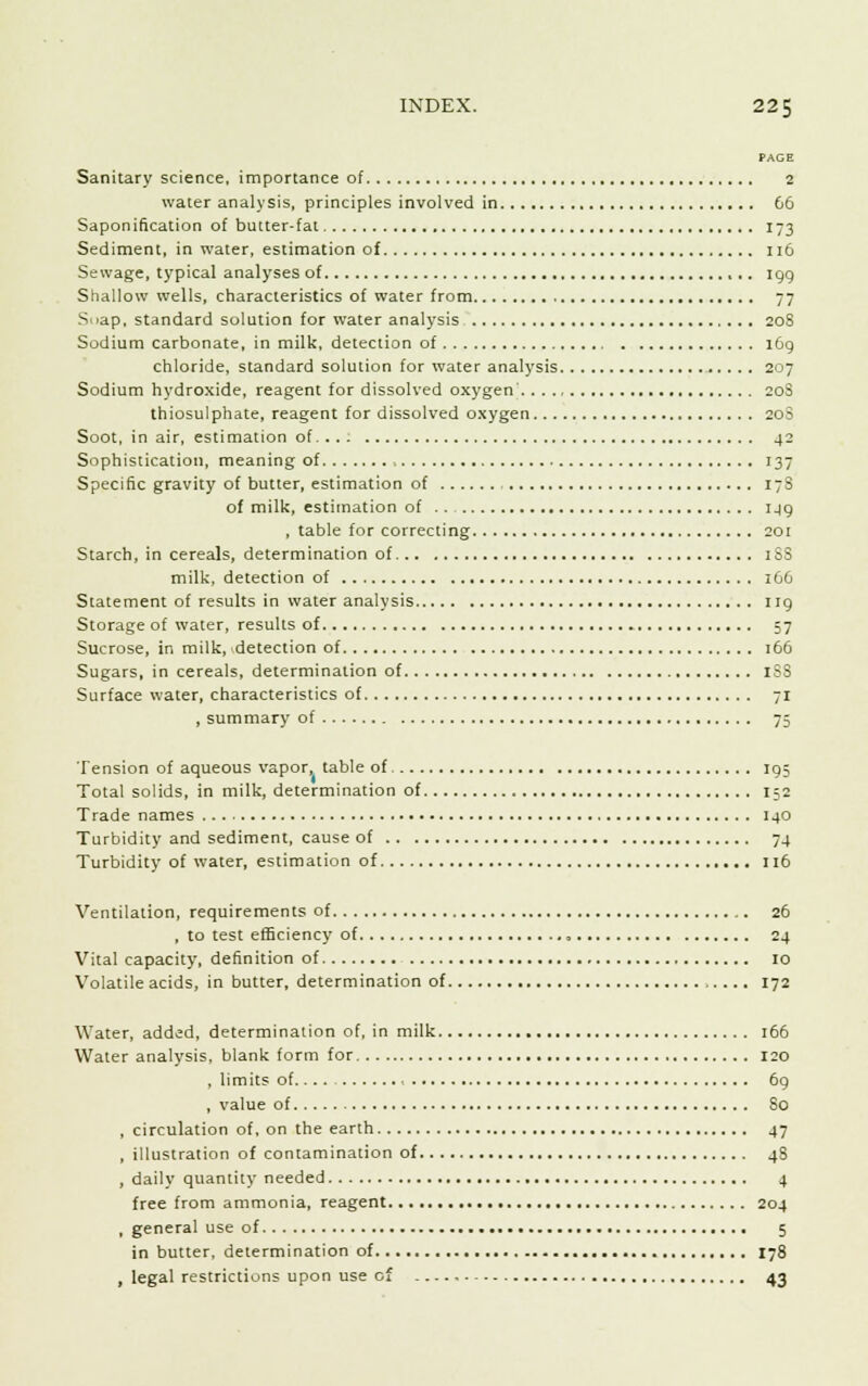 PAGE Sanitary science, importance of 2 water analysis, principles involved in 66 Saponification of butter-fat 173 Sediment, in water, estimation of 116 Sewage, typical analyses of igg Shallow wells, characteristics of water from 77 Snap, standard solution for water analysis 208 Sodium carbonate, in milk, detection of 169 chloride, standard solution for water analysis 207 Sodium hydroxide, reagent for dissolved oxygen 20S thiosulphate, reagent for dissolved oxygen 20S Soot, in air, estimation of 42 Sophistication, meaning of , 137 Specific gravity of butter, estimation of 178 of milk, estimation of .. ijg , table for correcting 201 Starch, in cereals, determination of 1 S3 milk, detection of 166 Statement of results in water analysis ng Storage of water, results of 57 Sucrose, in milk, detection of 166 Sugars, in cereals, determination of ISS Surface water, characteristics of 71 , summary of 75 Tension of aqueous vapor, table of 195 Total solids, in milk, determination of 152 Trade names 140 Turbidity and sediment, cause of 74 Turbidity of water, estimation of 116 Ventilation, requirements of 26 , to test efficiency of 24 Vital capacity, definition of 10 Volatile acids, in butter, determination of 172 Water, added, determination of, in milk 166 Water analysis, blank form for 120 , limits of 69 , value of So , circulation of, on the earth 47 , illustration of contamination of 4S , dailv quantity needed 4 free from ammonia, reagent 204 , general use of 5 in butter, determination of 178 , legal restrictions upon use of 43