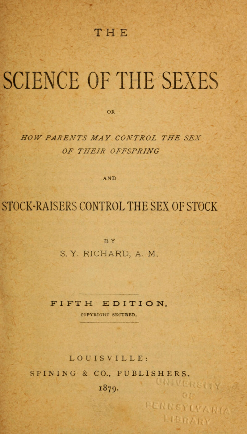 THE SCIENCE OF THE SEXES HOW PARENTS MAY CONTROL THE SEX OF THEIR OFFSPRING AND STOCK-RAISERS CONTROL THE SEX OF STOCK BY S. Y. RICHARD, A. M. FIFTH EDITION. COPYRIGHT SECURED. LOUISVILLE: SPINING & CO., PUBLISHERS. 1879.
