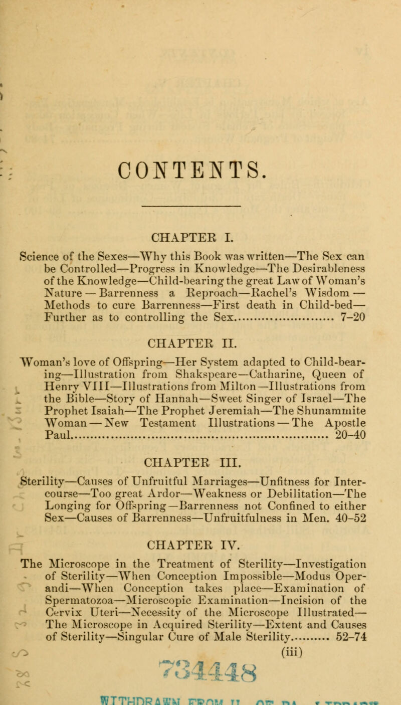 CONTENTS. CHAPTER I. Science of the Sexes—Why this Book was written—The Sex can be Controlled—Progress in Knowledge—The Desirableness of the Knowledge—Child-bearing the great Law of Woman's Nature — Barrenness a Reproach—Rachel's Wisdom — Methods to cure Barrenness—First death in Child-bed— Further as to controlling the Sex 7-20 CHAPTER II. Woman's love of Offspring—Her System adapted to Child-bear- ing—Illustration from Shakspeare—Catharine, Queen of Henry VIII—Illustrations from Milton—Illustrations from the Bible—Story of Hannah—Sweet Singer of Israel—The Prophet Isaiah—The Prophet Jeremiah—The Shunammite Woman — New Testament Illustrations — The Apostle Paul 20-40 CHAPTER III. Sterility—Causes of Unfruitful Marriages—Unfitness for Inter- course—Too great Ardor—Weakness or Debilitation—The Longing for Offspring—Barrenness not Confined to either Sex—Causes of Barrenness—Unfruitfulness in Men. 40-52 CHAPTER IV. The Microscope in the Treatment of Sterility—Investigation of Sterility—When Conception Impossible—Modus Oper- andi—When Conception takes place—Examination of Spermatozoa—Microscopic Examination—Incision of the Cervix Uteri—Necessity of the Microscope Illustrated— The Microscope in Acquired Sterility—Extent and Causes of Sterility—Singular Cure of Male Sterility. 52-74 /^ (iii) 7: [8