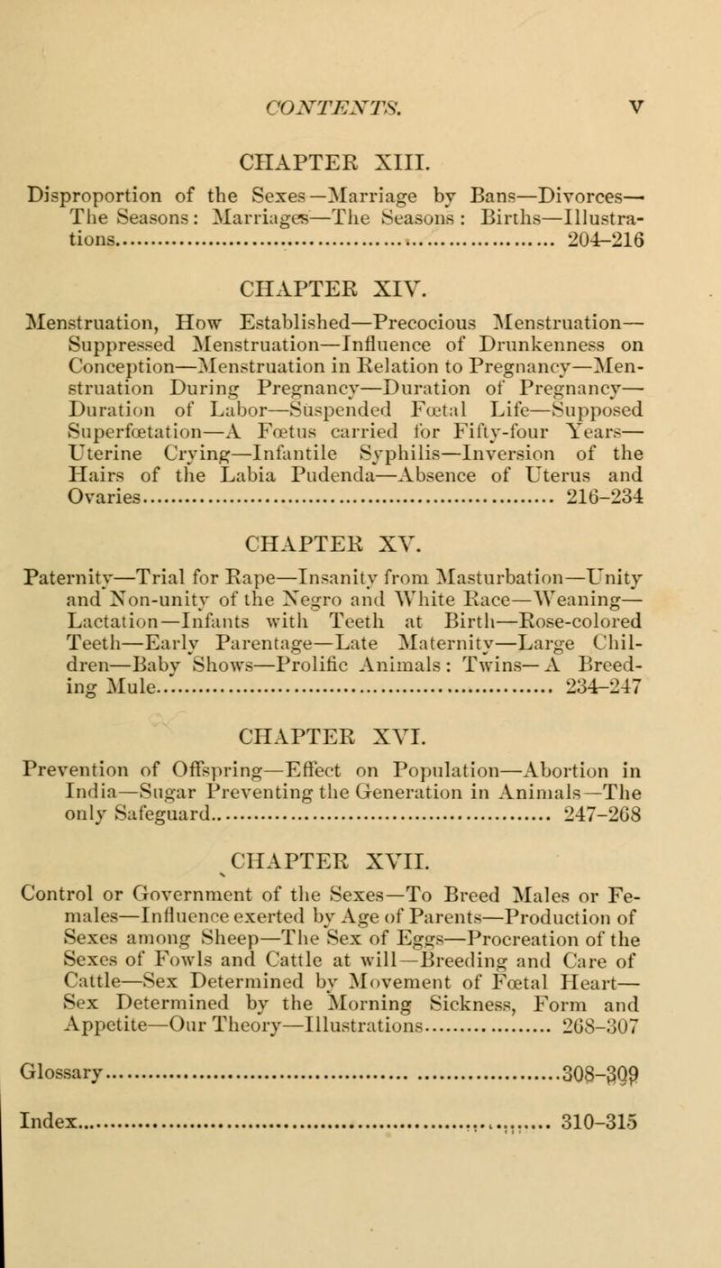 CHAPTER XIII. Disproportion of the Sexes—Marriage by Bans—Divorces—- The Seasons : Marriages—The Seasons : Births—Illustra- tions 204-216 CHAPTER XIV. Menstruation, How Established—Precocious Menstruation— Suppressed Menstruation—Influence of Drunkenness on Conception—Menstruation in Relation to Pregnancy—Men- struation During Pregnancy—Duration of Pregnancy— Duration of Labor—Suspended Foetal Life—Supposed Superfcetation—A Foetus carried for Fifty-four Years— Uterine Crying—Infantile Syphilis—Inversion of the Hairs of the Labia Pudenda—Absence of Uterus and Ovaries 216-234 CHAPTER XV. Paternity—Trial for Rape—Insanity from Masturbation—Unity and Non-unity of the Negro and White Race—Weaning— Lactation—Infants with Teeth at Birth—Rose-colored Teeth—Early Parentage—Late Maternity—Large Chil- dren—Babv Shows—Prolific Animals : Twins— A Breed- ing Mule..'. 234-247 CHAPTER XVI. Prevention of Offspring—Effect on Population—Abortion in India—Sugar Preventing the Generation in Animals—The only Safeguard 247-268 CHAPTER XVII. Control or Government of the Sexes—To Breed Males or Fe- males—Influence exerted by Age of Parents—Production of Sexes among Sheep—The Sex of Eggs—Procreation of the Sexes of Fowls and Cattle at will—Breeding and Care of Cattle—Sex Determined by Movement of Foetal Heart— Sex Determined by the Morning Sickness, Form and Appetite—Our Theory—Illustrations 208-307 Glossary 308-3Q9 Index M 310-315