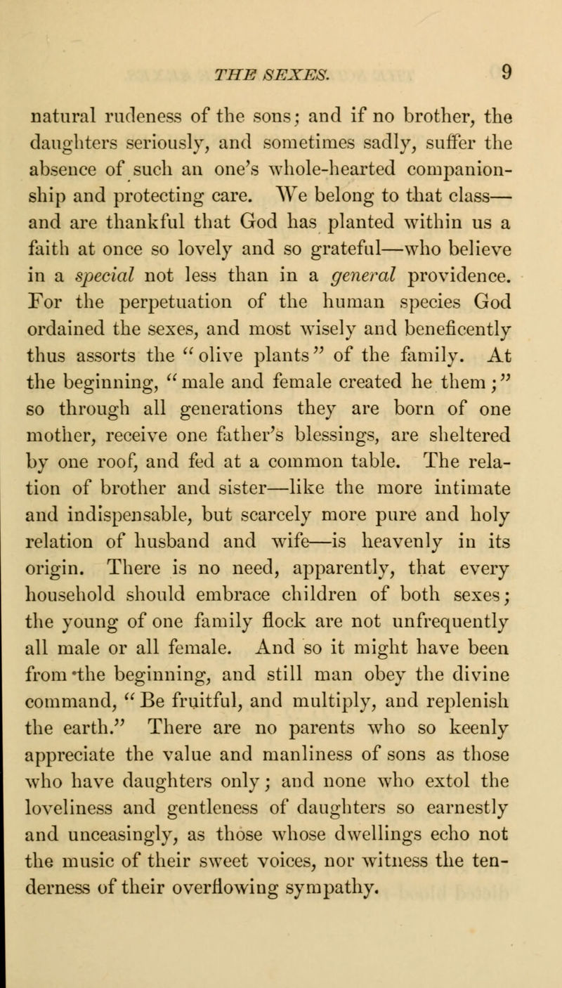 THE SEXES. y natural rudeness of the sons; and if no brother, the daughters seriously, and sometimes sadly, suffer the absence of such an one's whole-hearted companion- ship and protecting care. We belong to that class— and are thankful that God has planted within us a faith at once so lovely and so grateful—who believe in a special not less than in a general providence. For the perpetuation of the human species God ordained the sexes, and most wisely and beneficently thus assorts the olive plants of the family. At the beginning, u male and female created he them; so through all generations they are born of one mother, receive one father's blessings, are sheltered by one roof, and fed at a common table. The rela- tion of brother and sister—like the more intimate and indispensable, but scarcely more pure and holy relation of husband and wife—is heavenly in its origin. There is no need, apparently, that every household should embrace children of both sexes; the young of one family flock are not unfrequently all male or all female. And so it might have been from *the beginning, and still man obey the divine command, Be fruitful, and multiply, and replenish the earth. There are no parents who so keenly appreciate the value and manliness of sons as those who have daughters only; and none who extol the loveliness and gentleness of daughters so earnestly and unceasingly, as those whose dwellings echo not the music of their sweet voices, nor witness the ten- derness of their overflowing sympathy.