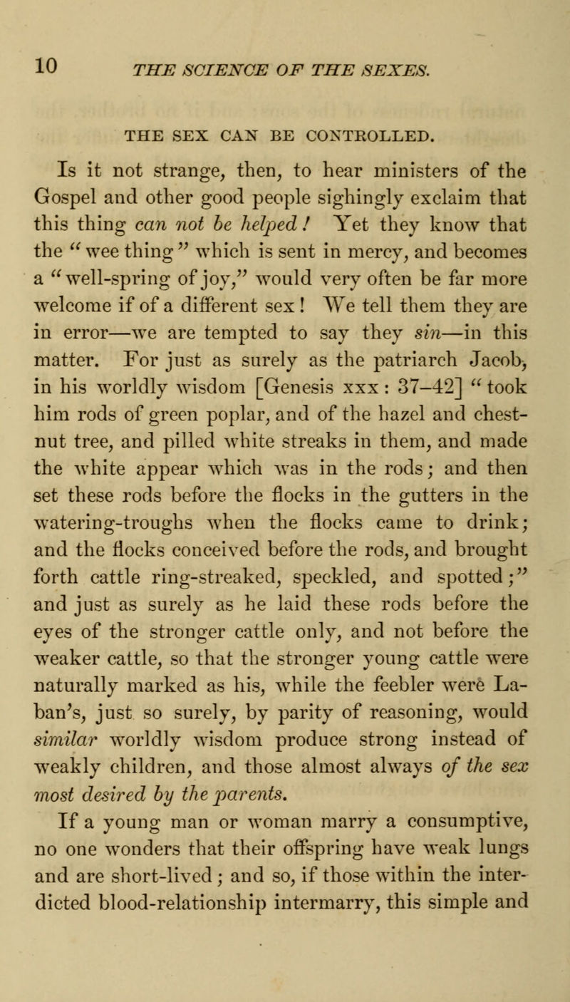 THE SEX CAN BE CONTROLLED. Is it not strange, then, to hear ministers of the Gospel and other good people sighingly exclaim that this thing can not be helped ! Yet they know that the u wee thing  which is sent in mercy, and becomes a  well-spring of joy, would very often be far more welcome if of a different sex ! We tell them they are in error—we are tempted to say they sin—in this matter. For just as surely as the patriarch Jacob, in his worldly wisdom [Genesis xxx : 37-42]  took him rods of green poplar, and of the hazel and chest- nut tree, and pilled white streaks in them, and made the white appear which was in the rods; and then set these rods before the flocks in the gutters in the watering-troughs when the flocks came to drink; and the flocks conceived before the rods, and brought forth cattle ring-streaked, speckled, and spotted; and just as surely as he laid these rods before the eyes of the stronger cattle only, and not before the weaker cattle, so that the stronger young cattle were naturally marked as his, while the feebler were La- ban's, just so surely, by parity of reasoning, would similar worldly wisdom produce strong instead of weakly children, and those almost always of the sex most desired by the parents. If a young man or woman marry a consumptive, no one wonders that their offspring have weak lungs and are short-lived ; and so, if those within the inter- dicted blood-relationship intermarry, this simple and