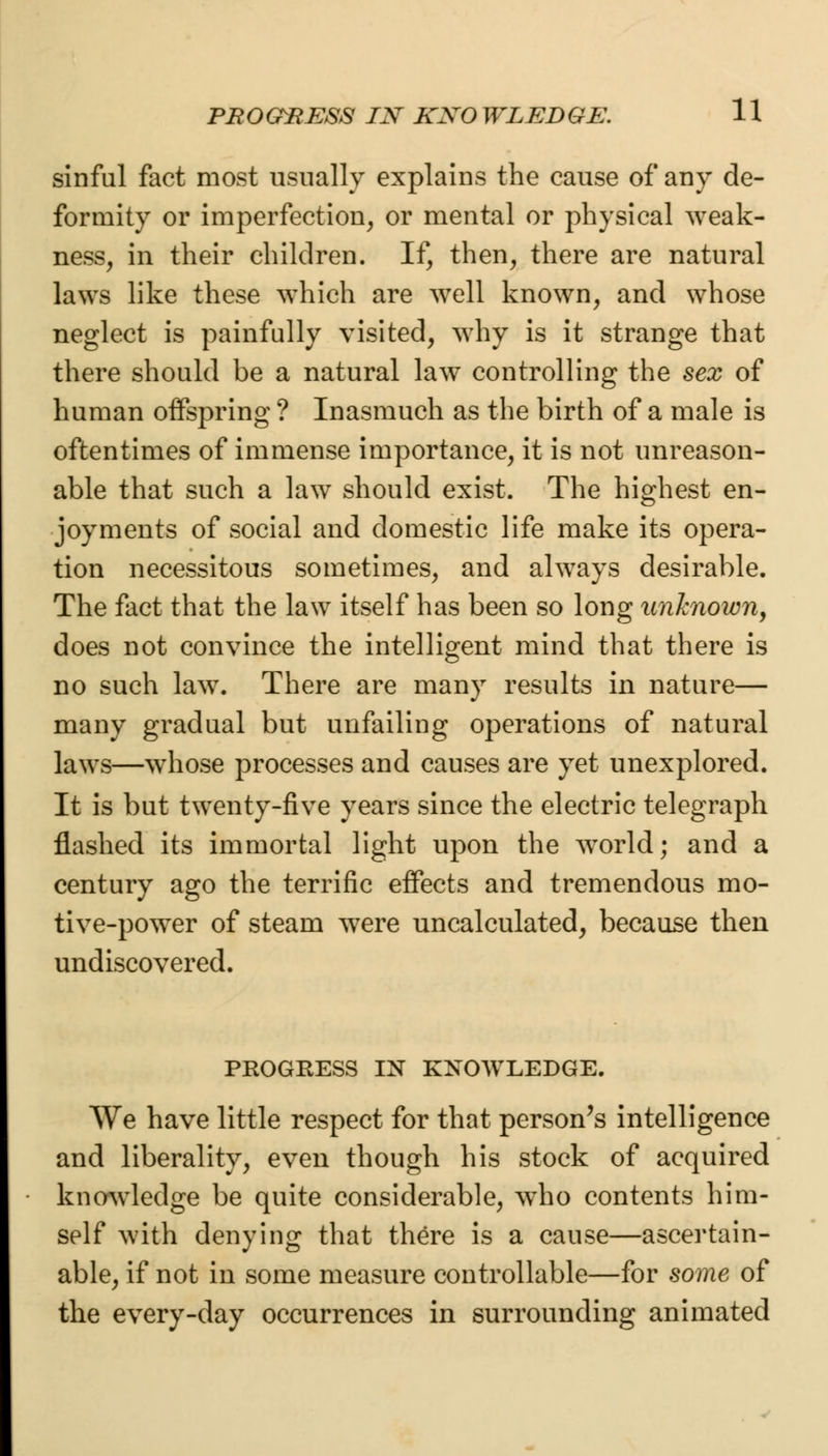 sinful fact most usually explains the cause of any de- formity or imperfection, or mental or physical weak- ness, in their children. If, then, there are natural laws like these which are well known, and whose neglect is painfully visited, why is it strange that there should be a natural law controlling the sex of human offspring ? Inasmuch as the birth of a male is oftentimes of immense importance, it is not unreason- able that such a law should exist. The highest en- joyments of social and domestic life make its opera- tion necessitous sometimes, and always desirable. The fact that the law itself has been so long unknown, does not convince the intelligent mind that there is no such law. There are many results in nature— many gradual but unfailing operations of natural laws—whose processes and causes are yet unexplored. It is but twenty-five years since the electric telegraph flashed its immortal light upon the world; and a century ago the terrific effects and tremendous mo- tive-power of steam were uncalculated, because then undiscovered. PROGRESS IN KNOWLEDGE. We have little respect for that person's intelligence and liberality, even though his stock of acquired knowledge be quite considerable, wTho contents him- self with denying that there is a cause—ascertain- able, if not in some measure controllable—for some of the every-day occurrences in surrounding animated