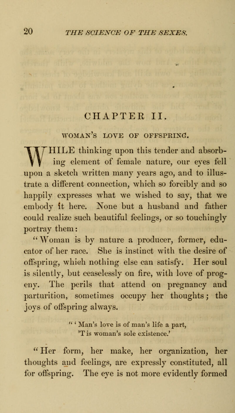 CHAPTER II. WOMAN'S LOVE OF OFFSPKIXG!. TTTHILE thinking upon this tender and absorb- Y y ing element of female nature, our eyes fell upon a sketch written many years ago, and to illus- trate a different connection, which so forcibly and so happily expresses what we wished to say, that we embody It here. None but a husband and father could realize such beautiful feelings, or so touchingly portray them: Woman is by nature a producer, former, edu- cator of her race. She is instinct with the desire of offspring, which nothing else can satisfy. Her soul is silently, but ceaselessly on fire, with love of prog- eny. The perils that attend on pregnancy and parturition, sometimes occupy her thoughts; the joys of offspring always. M ' Man's love is of man's life a part, 'T is woman's sole existence.' Her form, her make, her organization, her thoughts and feelings, are expressly constituted, all for offspring. The eye is not more evidently formed
