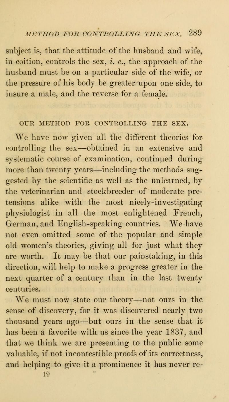subject is, that the attitude of the husband and wife, in coition, controls the sex, i. e., the approach of the husband must be on a particular side of the wife, or the pressure of his body be greater upon one side, to insure a male, and the reverse for a female. OUR METHOD FOR CONTROLLING THE SEX. We have now given all the different theories for controlling the sex—obtained in an extensive and systematic course of examination, continued during more than twenty years—including the methods sug- gested by the scientific as well as the unlearned, by the veterinarian and stockbreeder of moderate pre- tensions alike with the most nicely-investigating physiologist in all the most enlightened French, German, and English-speaking countries. We have not even omitted some of the popular and simple old women's theories, giving all for just wrhat they are worth. It may be that our painstaking, in this direction, will help to make a progress greater in the next quarter of a century than in the last twenty centuries. AVe must now state our theory—not ours in the sense of discovery, for it was discovered nearly two thousand years ago—but ours in the sense that it has been a favorite with us since the year 1837, and that we think we are presenting to the public some valuable, if not incontestible proofs of its correctness, and helping to give it a prominence it has never re- 19
