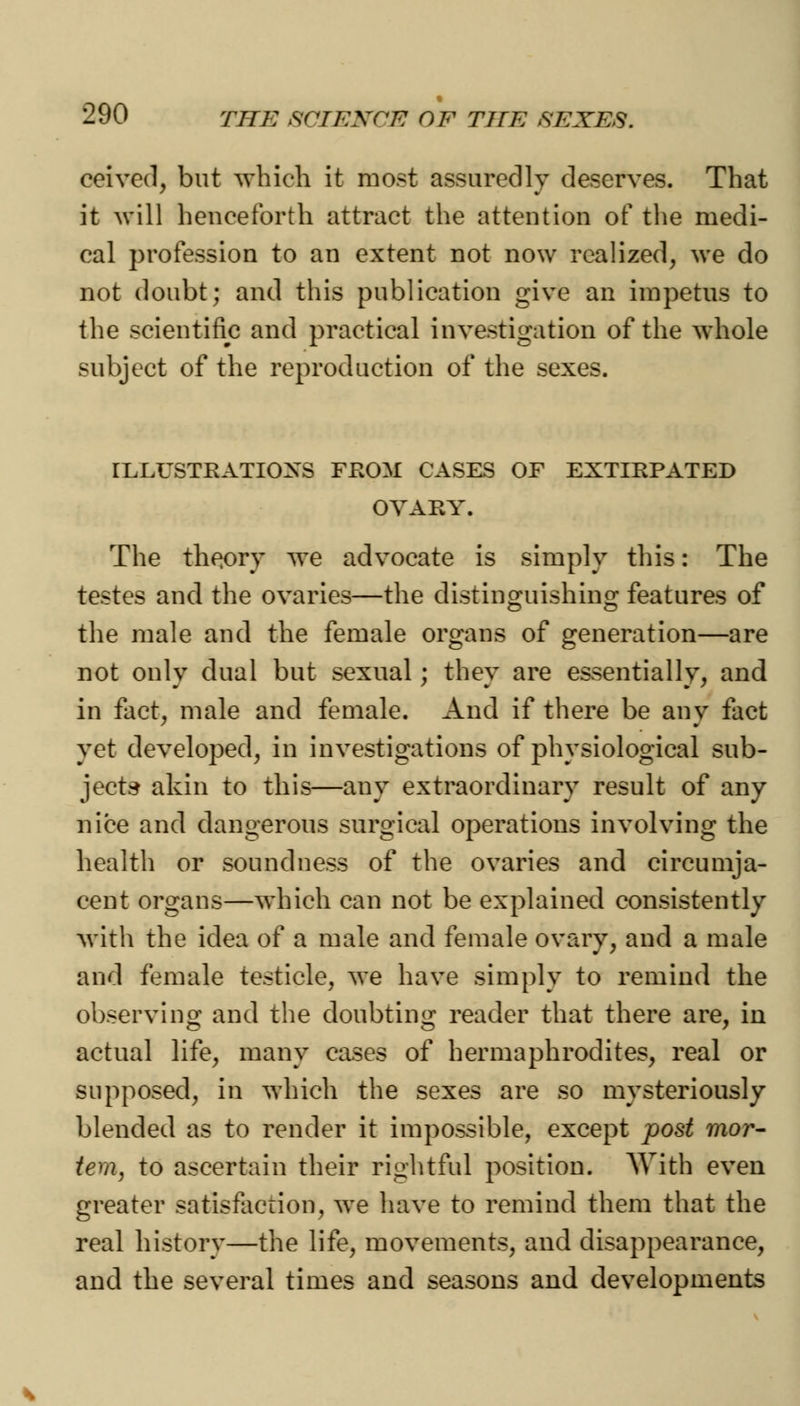 ceived, but which it most assuredly deserves. That it will henceforth attract the attention of the medi- cal profession to an extent not now realized, we do not doubt; and this publication give an impetus to the scientific and practical investigation of the whole subject of the reproduction of the sexes. ILLUSTRATIONS FROM CASES OF EXTIRPATED OVARY. The theory we advocate is simply this: The testes and the ovaries—the distinguishing features of the male and the female organs of generation—are not only dual but sexual; they are essentially, and in fact, male and female. And if there be any fact yet developed, in investigations of physiological sub- jects akin to this—any extraordinary result of any nice and dangerous surgical operations involving the health or soundness of the ovaries and circumja- cent organs—which can not be explained consistently with the idea of a male and female ovary, and a male and female testicle, we have simply to remind the observing and the doubting reader that there are, in actual life, many cases of hermaphrodites, real or supposed, in which the sexes are so mysteriously blended as to render it impossible, except post mor- tem, to ascertain their rightful position. With even greater satisfaction, we have to remind them that the real history—the life, movements, and disappearance, and the several times and seasons and developments