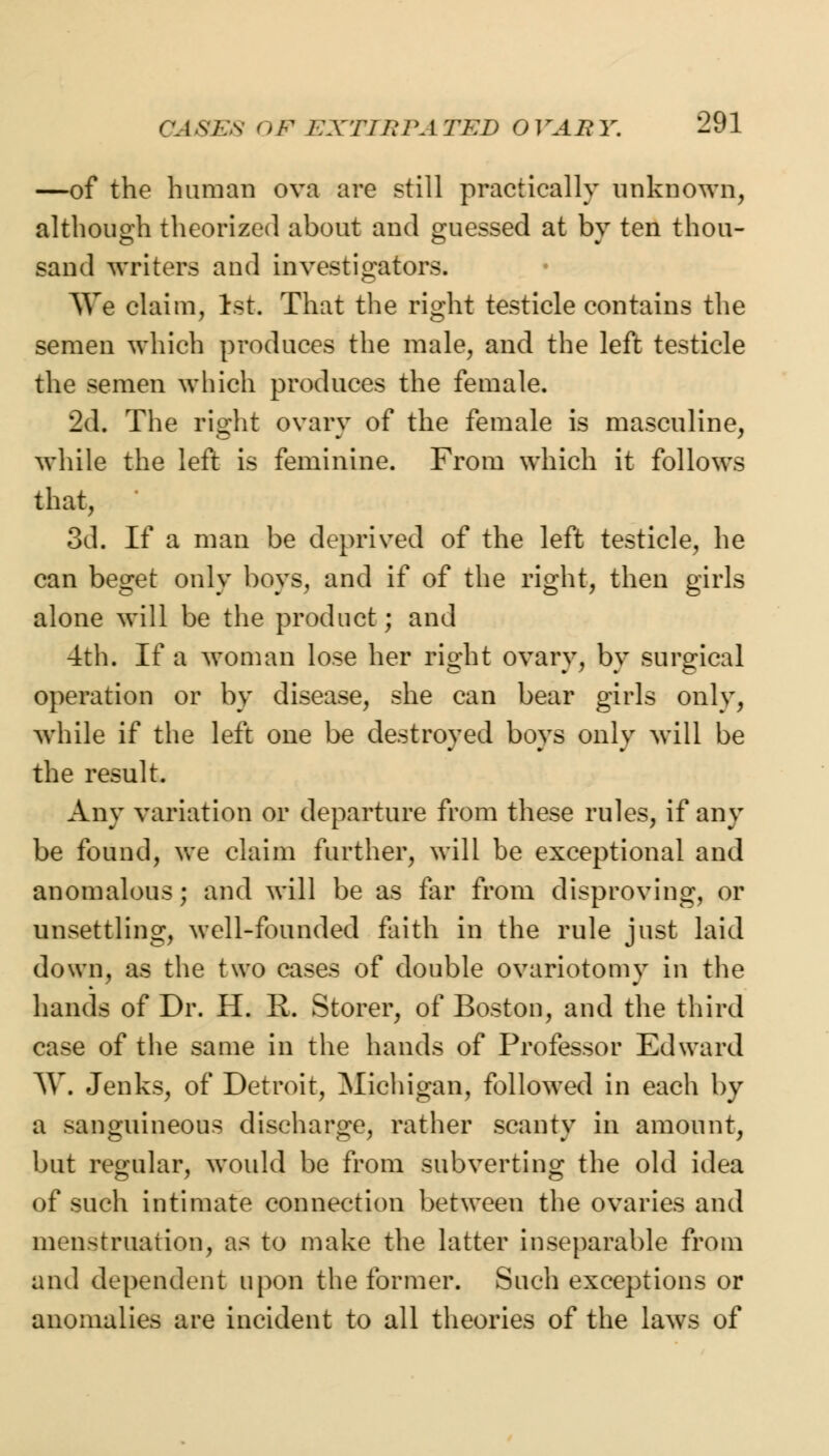 —of the human ova are still practically unknown, although theorized about and guessed at by ten thou- sand writers and investigators. AVe claim, 1st. That the right testicle contains the semen which produces the male, and the left testicle the semen which produces the female. 2d. The right ovary of the female is masculine, while the left is feminine. From which it follows that, 3d. If a man be deprived of the left testicle, he can beget only boys, and if of the right, then girls alone will be the product; and 4th. If a won]an lose her right ovary, by surgical operation or by disease, she can bear girls only, while if the left one be destroyed boys only will be the result. Any variation or departure from these rules, if any be found, we claim further, will be exceptional and anomalous; and will be as far from disproving, or unsettling, well-founded faith in the rule just laid down, as the two cases of double ovariotomy in the hands of Dr. H. R. Storer, of Boston, and the third case of the same in the hands of Professor Edward W. Jenks, of Detroit, Michigan, followed in each by a Kinguineous discharge, rather scanty in amount, but regular, would be from subverting the old idea of such intimate connection between the ovaries and menstruation, as to make the latter inseparable from and dependent upon the former. Such exceptions or anomalies are incident to all theories of the laws of