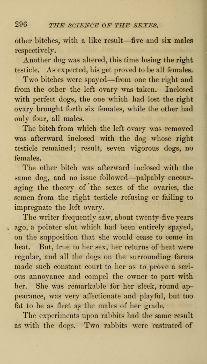 other bitches, with a like result—five and six males respectively. Another clog was altered, this time losing the right testicle. As expected, his get proved to be all females. Two bitches were spayed—from one the right and from the other the left ovary was taken. Inclosed with perfect dogs, the one which had lost the right ovary brought forth six females, while the other had only four, all males. The bitch from which the left ovary was removed was afterward inclosed with the dog whose right testicle remained; result, seven vigorous dogs, no females. The other bitch was afterward inclosed with the same dog, and no issue followed—palpably encour- aging the theory of the sexes of the ovaries, the semen from the right testicle refusing or failing to impregnate the left ovary. The writer frequently saw, about twenty-five years ago, a pointer slut which had been entirely spayed, on the supposition that she would cease to come in heat. But, true to her sex, her returns of heat wTere regular, and all the dogs on the surrounding farms made such constant court to her as to prove a seri- ous annoyance and compel the owner to part with her. She was remarkable for her sleek, round ap- pearance, was very affectionate and playful, but too fat to be as fleet as the males of her grade. The experiments upon rabbits had the same result as with the do^s. Two rabbits were castrated of