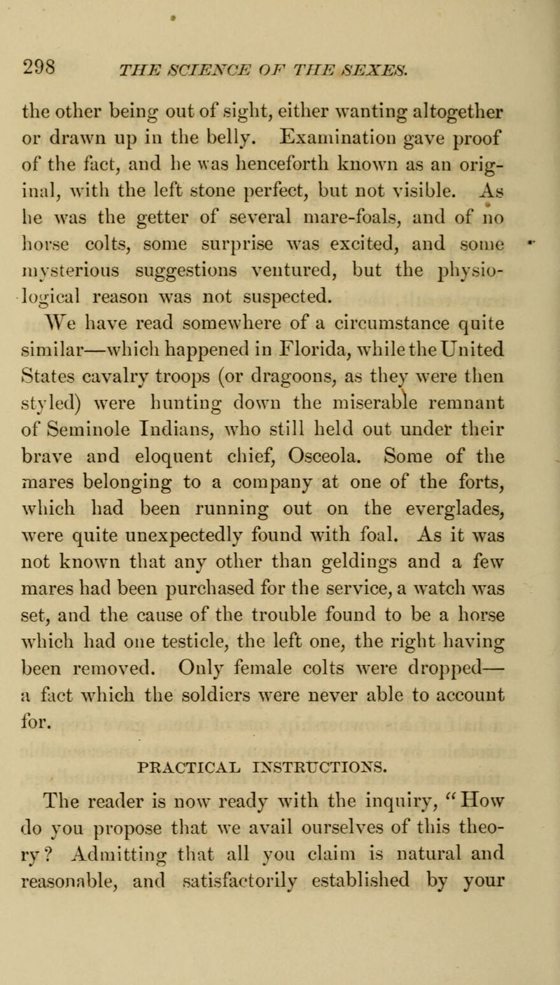 the other being out of sight, either wanting altogether or drawn up in the belly. Examination gave proof of the fact, and he was henceforth known as an orig- inal, with the left stone perfect, but not visible. As he was the getter of several mare-foals, and of no horse colts, some surprise was excited, and some mysterious suggestions ventured, but the physio- logical reason was not suspected. We have read somewhere of a circumstance quite similar—which happened in Florida, while the United States cavalry troops (or dragoons, as they were then styled) were hunting down the miserable remnant of Seminole Indians, who still held out under their brave and eloquent chief, Osceola. Some of the mares belonging to a company at one of the forts, which had been running out on the everglades, were quite unexpectedly found with foal. As it was not known that any other than geldings and a few mares had been purchased for the service, a watch was set, and the cause of the trouble found to be a horse which had one testicle, the left one, the right having been removed. Only female colts were dropped— a fact which the soldiers were never able to account for. PRACTICAL INSTRUCTIONS. The reader is now ready with the inquiry, How do you propose that we avail ourselves of this theo- ry ? Admitting that all you claim is natural and reasonable, and satisfactorily established by your