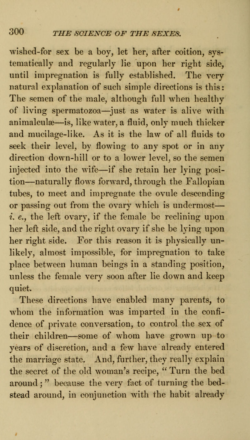 wished-for sex be a boy, let her, after coition, sys- tematically and regularly lie upon her right side, until impregnation is fully established. The very natural explanation of such simple directions is this: The semen of the male, although full when healthy of living spermatozoa—just as water is alive with animalculae—is, like water, a fluid, only much thicker and mucilage-like. As it is the law of all fluids to seek their level, by flowing to any spot or in any direction down-hill or to a lower level, so the semen injected into the wife—if she retain her lying posi- tion—naturally flows forward, through the Fallopian tubes, to meet and impregnate the ovule descending or passing out from the ovary which is undermost— i. e., the left ovary, if the female be reclining upon her left side, and the right ovary if she be lying upon her right side. For this reason it is physically un- likely, almost impossible, for impregnation to take place between human beings in a standing position, unless the female very soon after lie down and keep quiet. These directions have enabled many parents, to whom the information was imparted in the confi- dence of private conversation, to control the sex of their children—some of whom have grown up to years of discretion, and a few have already entered the marriage state. And, further, they really explain the secret of the old woman's recipe,  Turn the bed around; because the very fact of turning the bed- stead around, in conjunction with the habit already