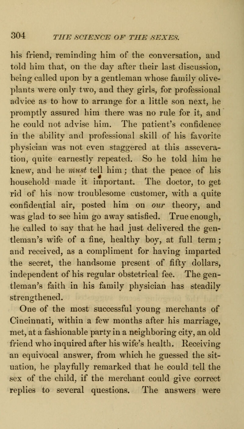 his friend, reminding him of the conversation, and told him that, on the day after their last discussion, being called upon by a gentleman whose family olive- plants were only two, and they girls, for professional advice as to how to arrange for a little son next, he promptly assured him there was no rule for it, and he could not advise him. The patient's confidence in the ability and professional skill of his favorite physician was not even staggered at this assevera- tion, quite earnestly repeated. So he told him he knew, and he must tell him ; that the peace of his household made it important. The doctor, to get rid of his now troublesome customer, with a quite confidential air, posted him on our theory, and was glad to see him go away satisfied. True enough, he called to say that he had just delivered the gen- tleman's wife of a fine, healthy boy, at full term; and received, as a compliment for having imparted the secret, the handsome present of fifty dollars, independent of his regular obstetrical fee. The gen- tleman's faith in his family physician has steadily strengthened. One of the most successful young merchants of Cincinnati, within a few months after his marriage, met, at a fashionable party in a neighboring city, an old friend who inquired after his wife's health. Receiving an equivocal answer, from which he guessed the sit- uation, he playfully remarked that he could tell the sex of the child, if the merchant could give correct replies to several questions. The answers were