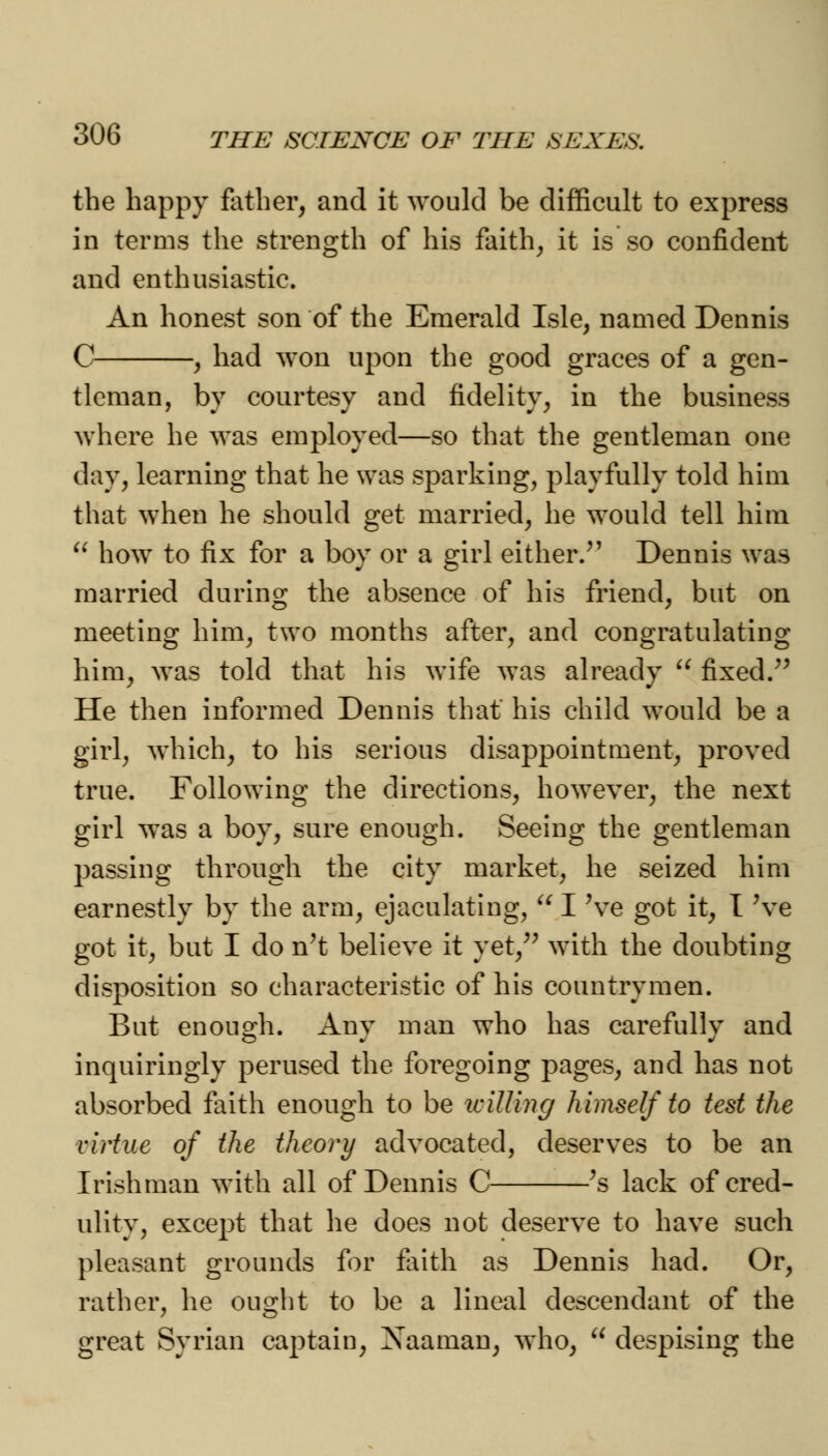 the happy father, and it would be difficult to express in terms the strength of his faith, it is so confident and enthusiastic. An honest son of the Emerald Isle, named Dennis C , had won upon the good graces of a gen- tleman, by courtesy and fidelity, in the business where he was employed—so that the gentleman one day, learning that he was sparking, playfully told him that when he should get married, he would tell him  how to fix for a boy or a girl either/' Dennis was married during the absence of his friend, but on meeting him, two months after, and congratulating him, was told that his wife was already  fixed. He then informed Dennis that' his child would be a girl, which, to his serious disappointment, proved true. Following the directions, however, the next girl was a boy, sure enough. Seeing the gentleman passing through the city market, he seized him earnestly by the arm, ejaculating,  I Ve got it, I 've got it, but I do n't believe it yet, with the doubting disposition so characteristic of his countrymen. But enough. Any man who has carefully and inquiringly perused the foregoing pages, and has not absorbed faith enough to be icilling himself to test the virtue of the theory advocated, deserves to be an Irishman with all of Dennis C }s lack of cred- ulity, except that he does not deserve to have such pleasant grounds for faith as Dennis had. Or, rather, he ought to be a lineal descendant of the great Syrian captain, Xaaman, who,  despising the