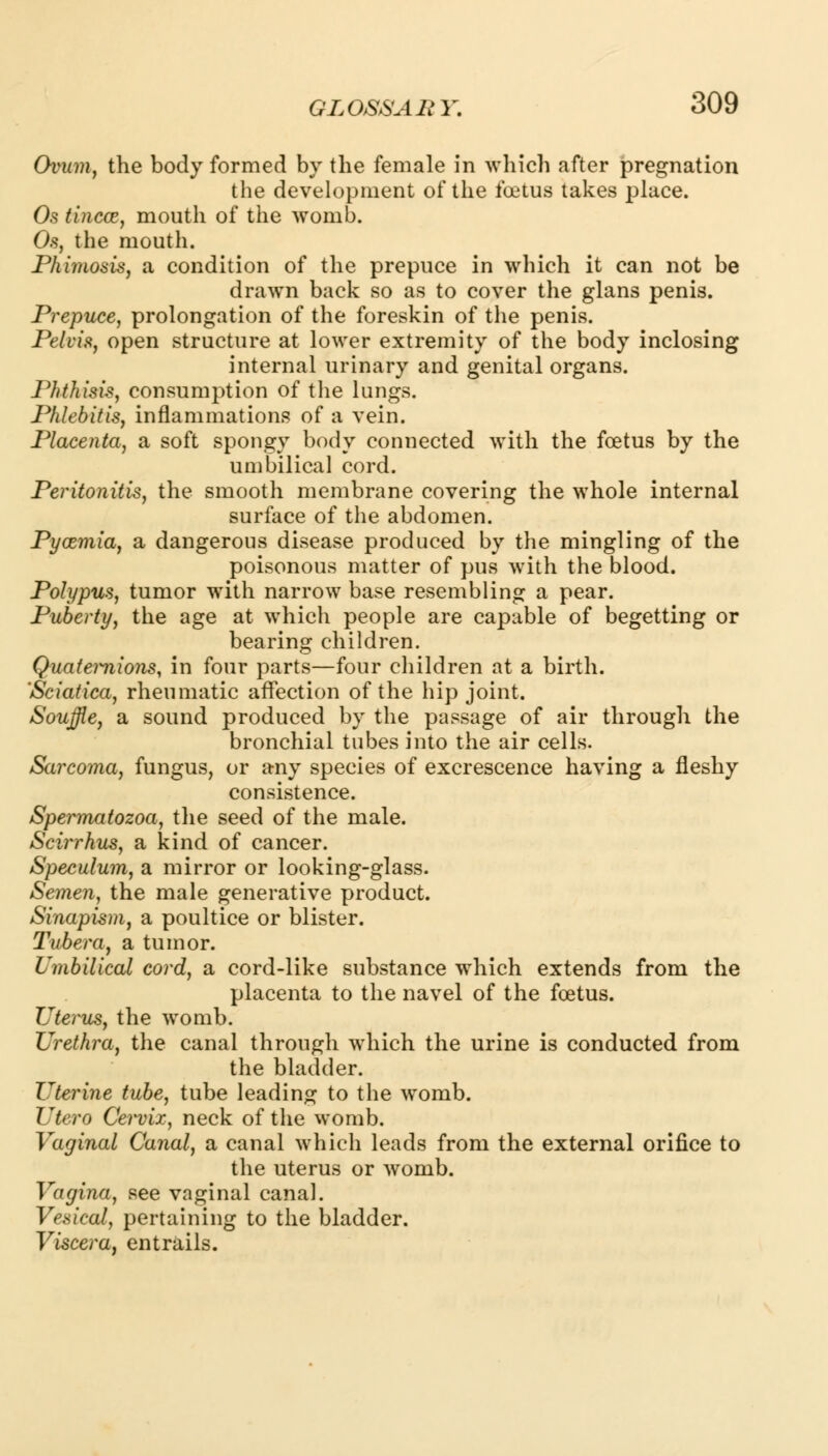 Ovum, the body formed by the female in which after pregnation the development of the foetus takes place. Os tincce, mouth of the womb. Os, the mouth. Phimosis, a condition of the prepuce in which it can not be drawn back so as to cover the glans penis. Prepuce, prolongation of the foreskin of the penis. Pelvis, open structure at lower extremity of the body inclosing internal urinary and genital organs. Phthisis, consumption of the lungs. Phlebitis, inflammations of a vein. Placenta, a soft spongy body connected with the foetus by the umbilical cord. Peritonitis, the smooth membrane covering the whole internal surface of the abdomen. Pycemia, a dangerous disease produced by the mingling of the poisonous matter of pus with the blood. Polypus, tumor with narrow base resembling a pear. Puberty, the age at which people are capable of begetting or bearing children. Quateimions, in four parts—four children at a birth. 'Sciatica, rheumatic affection of the hip joint. Souffle, a sound produced by the passage of air through the bronchial tubes into the air cells. Sarcoma, fungus, or any species of excrescence having a fleshy consistence. Spermatozoa, the seed of the male. Scirrhus, a kind of cancer. Speculum, a mirror or looking-glass. Semen, the male generative product. Sinapism, a poultice or blister. Tubera, a tumor. Umbilical cord, a cord-like substance which extends from the placenta to the navel of the foetus. Uterus, the womb. Urethra, the canal through which the urine is conducted from the bladder. Uterine tube, tube leading to the womb. Utero Cervix, neck of the womb. Vaginal Canal, a canal which leads from the external orifice to the uterus or womb. Vagina, see vaginal canal. Vesical, pertaining to the bladder. Viscera, entrails.