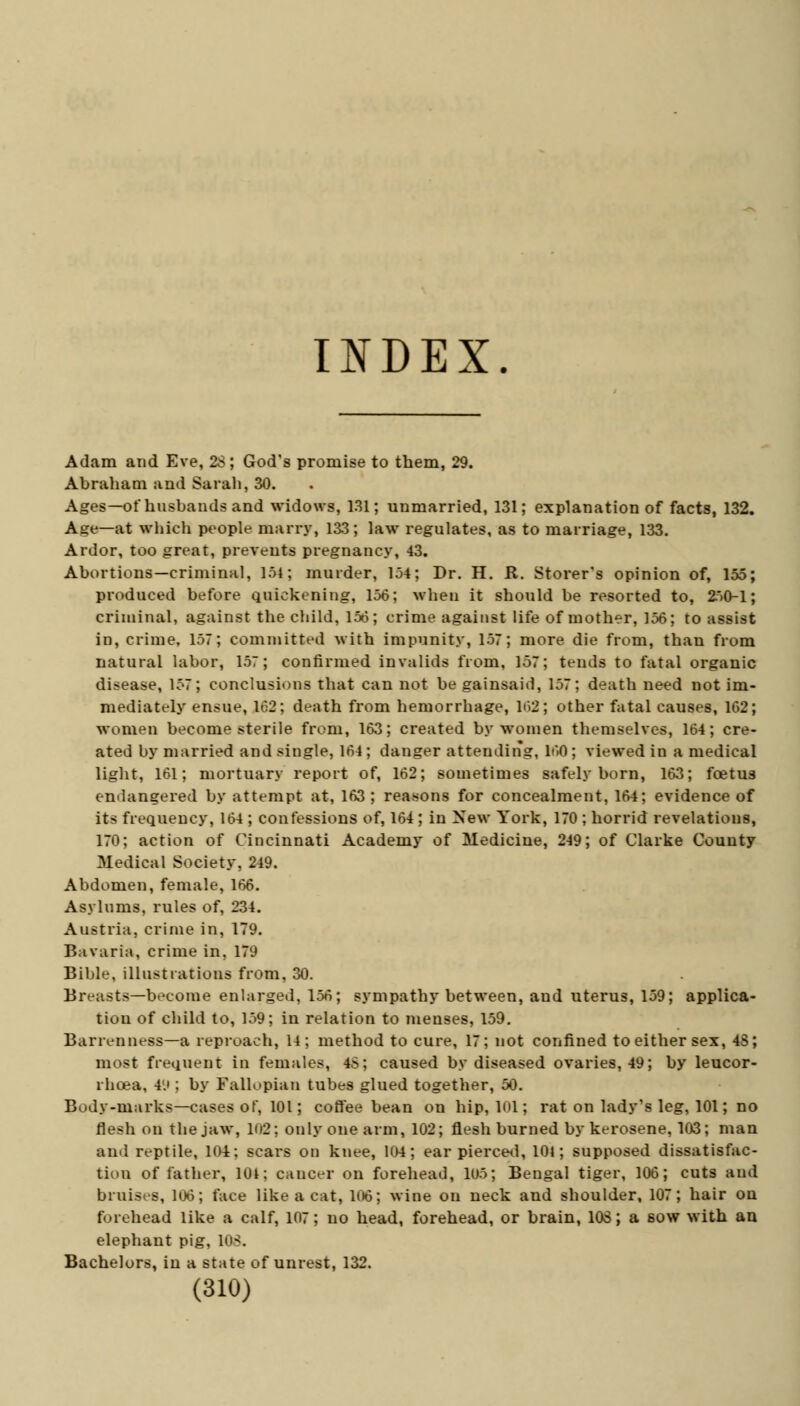 INDEX. Adam and Eve, 28; God's promise to them, 29. Abraham and Sarah, 30. Ages—of husbands and widows, 131; unmarried, 131; explanation of facts, 132. Age—at which people marry, 133; law regulates, as to marriage, 133. Ardor, too great, prevents pregnancy, 43. Abortions—criminal, 154; murder, 154; Dr. H. R. Storer's opinion of, 155; produced before quickening, 156; when it should be resorted to, 250-1; criminal, against the child, 156; crime against life of mother, 156; to assist in, crime, 157; committed with impunity, 157; more die from, than from natural labor, 157; confirmed invalids from, 157; tends to fatal organic disease, 157; conclusions that can not be gainsaid, 157; death need not im- mediately ensue, 162; death from hemorrhage, 162; other fatal causes, 162; women become sterile from, 163; created by women themselves, 164; cre- ated by married and single, 164; danger attending, 160 ; viewed in a medical light, 161; mortuary report of, 162; sometimes safely born, 163; foetus endangered by attempt at, 163 ; reasons for concealment, 164; evidence of its frequency, 164 ; confessions of, 164 ; in New York, 170 ; horrid revelations, 170; action of Cincinnati Academy of Medicine, 249; of Clarke County Medical Society, 249. Abdomen, female, 166. Asylums, rules of, 234. Austria, crime in, 179. Bavaria, crime in, 179 Bible, illustrations from, 30. Breasts—become enlarged, 156; sympathy between, and uterus, 159; applica- tion of child to, 159; in relation to menses, 159. Barrenness—a reproach, 14; method to cure, 17; not confined to either sex, 48; most frequent in females, 48; caused by diseased ovaries, 49; by leucor- l hcea, 49 ; by Fallopian tubes glued together, 50. Body-marks—cases of, 101; coffee bean on hip, 101; rat on lady's leg, 101; no flesh on the jaw, Ki2; only one arm, 102; flesh burned by kerosene, 103; man and reptile, 104; scars on knee, 104; ear pierced, 101; supposed dissatisfac- tion of father, 104; cancer on forehead, 105; Bengal tiger, 106; cuts and bruises, 106; face like a cat, 106; wine on neck and shoulder, 107; hair ou forehead like a calf, 107; no head, forehead, or brain, 108; a sow with an elephant pig, 108. Bachelors, in a state of unrest, 132.
