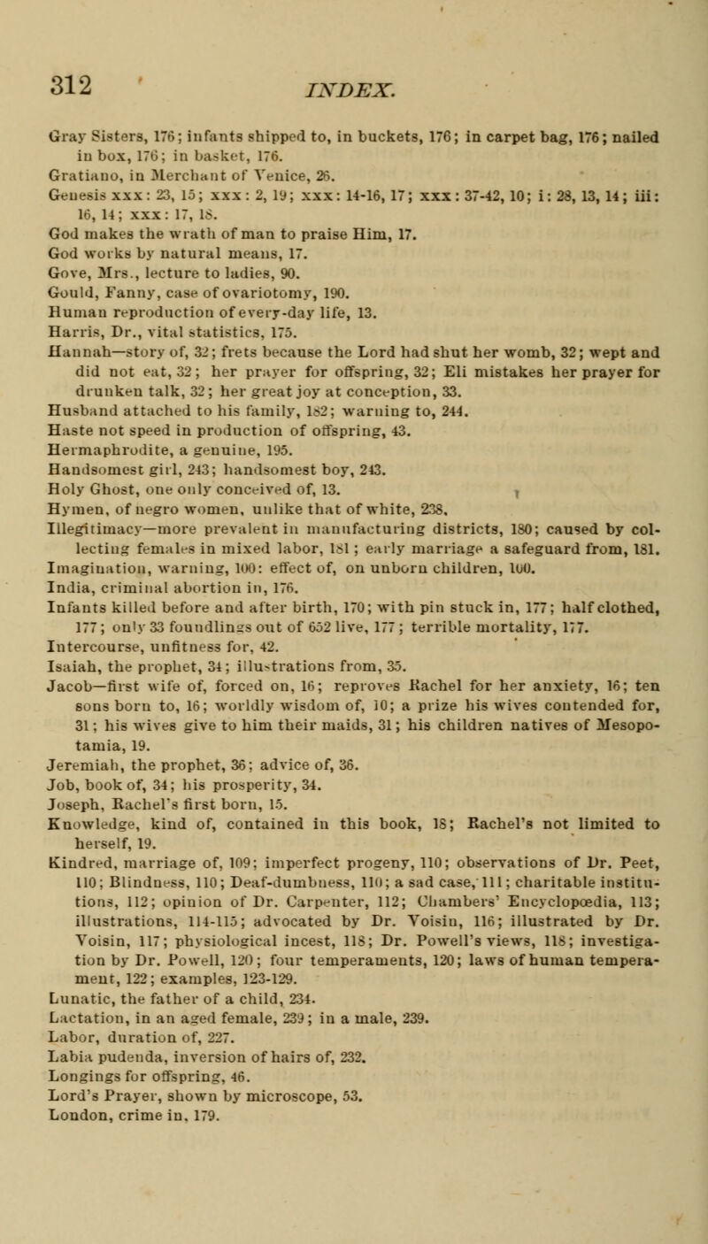 Gray Bisters, 17m; infants shipped to, in buckets, 176; in carpet bag, 176; nailed in box, 176; in basket, 176. Gratiano, in Merchant of Venice, 26. Genesis xxx: 23, 15; xxx: 2, 19; xxx: 14-16, 17; xxx: 37-42, 10; i: 28, 13, 14; iii: 16, 14; xxx: 17, IS. God makes the wrath of man to praise Him, 17. God works by natural means, 17. Gove, Mrs., lecture to ladies, 90. Gould, Fanny, case of ovariotomy, 190. Human reproduction of everyday life, 13. Harris, Dr., vital statistics, 175. Hannah—story of, 32; frets because the Lord had shut her womb, 32; wept and did not eat, 32; her prayer for offspring, 32; Eli mistakes her prayer for drunken talk, 32; her great joy at conception, 33. Husband attached to his family, 182; warning to, 244. Haste not speed in production of offspring, 43. Hermaphrodite, a genuine, 195. Handsomest girl, 243; handsomest boy, 243. Holy Ghost, one only conceived of, 13. t Hymen, of negro women, unlike that of white, 238. Illegitimacy—more prevalent in manufacturing districts, 180; caused by col- lecting females in mixed labor, 181; early marriage a safeguard from, 181. Imagination, warning, 108: effect of, on unborn children, 100. India, criminal abortion in, 176. Infants killed before and after birth, 170; with pin stuck in, 177; half clothed, 177 ; only 33 foundlings out of 652 live, 177 ; terrible mortality, 177. Intercourse, unfitness for, 42. Isaiah, the prophet, 34; illu-trations from, 35. Jacob—first wife of, forced on, 16; reproves Kachel for her anxiety, 16; ten sons born to, 16; worldly wisdom of, 10; a prize his wives contended for, 31; his wires give to him their maids, 31; his children natives of Mesopo- tamia, 19. Jeremiah, the prophet, 36; advice of, 36. Job, book of, 34; his prosperity, 34. Joseph, Rachel's first born, 15. Knowledge, kind of, contained in this book, 18; Rachel's not limited to herself, 19. Kindred, marriage of, 109; imperfect progeny, 110; observations of l)r. Peet, 110; Blindness, 110; Deaf-dumbness, 110; a sad case, 111; charitable institu- tions, 112; opinion of Dr. Carpenter, 112; Chambers' Encyclopcedia, 113; illustrations, 114-115; advocated by Dr. Voisiu, 116; illustrated by Dr. Voisin, 117; physiological incest, 118; Dr. Powell's views, 118; investiga- tion by Dr. Powell, 120; four temperaments, 120; laws of human tempera- ment, 122; examples, 123-129. Lunatic, the father of a child, 234. Lactation, in an aged female, 239; in a male, 239. Labor, duration of, 227. Labia pudenda, inversion of hairs of, 232. Longings for offspring, 46. Lord's Prayer, shown by microscope, 53. London, crime in. 179.