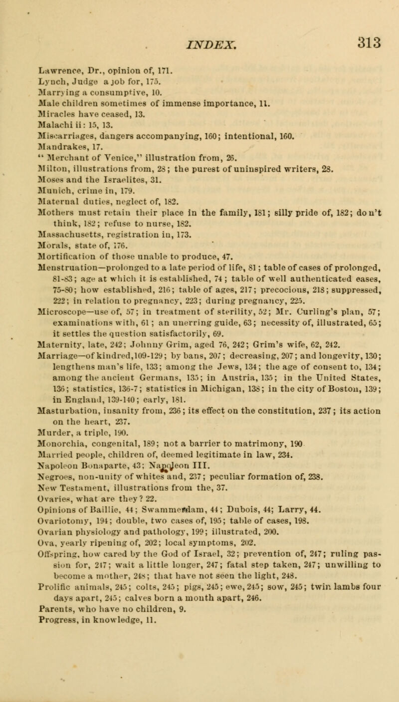 Lawrence, Dr., opinion of, 171. Lynch, Judge a job for, 17). Man*) ing a consumptive, 10. Male children sometimes of immense importance, 11. 3Iiracles have ceased, 13. Malachi ii: 15, 13. Miscarriages, dangers accompanying, 160; intentional, 160. Mandrakes, 17. 11 Merchant of Venice, illustration from, 26. Milton, illustrations from, 23; the purest of uninspired writers, 28. Moses and the Israelites, 31. Munich, crime in, 179. Maternal duties, neglect of, 182. Mothers must retain their place in the family, 1S1; silly pride of, 182; don't think, 182; refuse to nurse, 182. Massachusetts, registration iu, 173. Morals, state of, 176. Mortification of those unable to produce, 47. Menstruation—prolonged to a late period of life, 81; table of cases of prolonged, 81-83; age at which it is established, 74 ; table of well authenticated eases, 75-SO; how established, 216; table of as:es, 217; precocious, 218; suppressed, 222; in relation to pregnancy, 223; during pregnancy, 225. Microscope—use of, 57; in treatment of sterility, 52; Mr. Curling's plan, 57; examinations with, 61; an unerring guide, 63; necessity of, illustrated, 65; it settles the question satisfactorily, 69. Maternity, late, 242; Johnny Grim, aged 76, 242; Grim's wife, 62, 242. Marriage—of kindred, 109-12y; by bans, 207; decreasing, 207; and longevity, 130; lengthens man's life, 133; among the Jews, 134; the age of consent to, 134; among the ancient Germans, 135; in Austria, 135; in the United States, 136; statistics, 136-7; statistics in Michigan, 138; in the city of Boston, 139; in England, 139-140; early, 181. Masturbation, insanity from, 236; its effect on the constitution, 237; its action on the heart, 237. Murder, a triple, 190. Monorchia, congenital, 189; not a barrier to matrimony, 190 Married people, children of, deemed legitimate in law, 234. Napoleon Bonaparte, 43; Napojeon III. Negroes, non-unity of whites and, 237; peculiar formation of, 238. New Testament, illustrations from the, 37. Ovaries, what are they? 22. Opinions of Baillie, 44; Swammeftdam, 44 ; Dubois, 44; Larry, 44. Ovariotomy, 194; double, two cases of, 195; table of cases, 198. Ovarian physiology and pathology, 199; illustrated, 200. Ova, yearly ripening of, 202; local symptoms, 202. Offspring, how cared by the God of Israel, 32; prevention of, 247; ruling pas- sion for, 217; wait a little longer, 247; fatal step taken, 247; unwilling to become a mother, 24s; that have not seen the light, 248. Prolific animals, 245; colts, 245; pigs, 245; ewe, 245; sow, 245; twin lambs four days apart, 245; calves born a mouth apart, 246. Parents, who have no children, 9. Progress, in knowledge, 11.