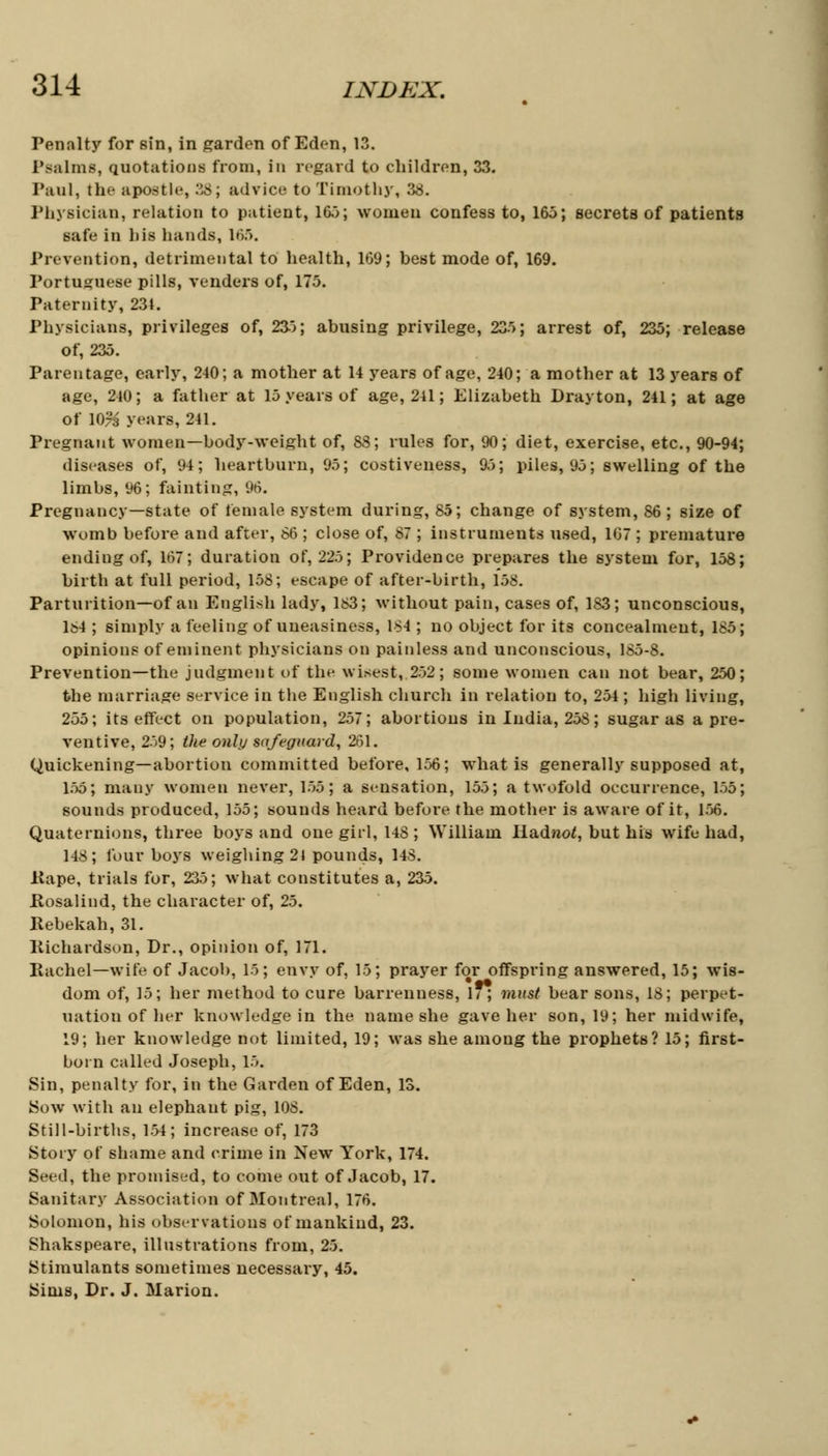 Penalty for sin, in garden of Eden, 13. Psalms, quotations from, in regard to children, 33. Paul, the apostle, 38; advice to Timothy, 38. Physician, relation to patient, 165; women confess to, 165; secrets of patients safe in bis hands, 165. Prevention, detrimental to health, 169; best mode of, 169. Portuguese pills, venders of, 175. Paternity, 231. Physicians, privileges of, 235; abusing privilege, 235; arrest of, 235; release of, 235. Parentage, early, 240; a mother at 14 years of age, 240; a mother at 13 years of age, 240; a father at 15 years of age, 241; Elizabeth Drayton, 241; at age of IO73 years, 241. Pregnant women—body-weight of, 88; rules for, 90; diet, exercise, etc., 90-94; diseases of, 94; heartburn, 95; costiveness, 95; piles, 95; swelling of the limbs, 96; fainting, 96. Pregnancy—state of female system during, 85; change of system, 86 ; size of womb before and after, 86 ; close of, 87 ; instruments used, 1(37 ; premature endiugof, 167; duration of, 225; Providence prepares the system for, 158; birth at full period, 158; escape of after-birth, 158. Parturition—of an English lady, 183; without pain, cases of, 183; unconscious, ls4 ; simply a feeling of uneasiness, 184 ; no object for its concealment, 185; opinions of eminent physicians on painless and unconscious, 185-8. Prevention—the judgment of the wisest, 252; some women can not bear, 250; the marriage service in the English church in relation to, 254; high living, 255; its effect on population, 257; abortions in India, 258; sugar as a pre- ventive, 259; the only safeguard, 261. Quickening—abortion committed before, 156; wrhat is generally supposed at, 155; many women never, 155; a sensation, 155; a twofold occurrence, 155; sounds produced, 155; sounds heard before the mother is aware of it, 156. Quaternions, three boys and one girl, 148 ; William Radnot, but his wife had, 148; four boys weighing 21 pounds, 148. Rape, trials for, 235; what constitutes a, 235. .Rosalind, the character of, 25. Rebekah, 31. liichardson, Dr., opinion of, 171. Rachel—wife of Jacob, 15; envy of, 15; prayer for offspring answered, 15; wis- dom of, 15; her method to cure barrenness, 17; must bear sons, 18; perpet- uation of her knowledge in the name she gave her son, 19; her midwife, 19; her knowledge not limited, 19; was she among the prophets? 15; first- born called Joseph, 15. Sin, penalty for, in the Garden of Eden, 13. Sow with an elephant pig, 108. Still-births, 1.54; increase of, 173 Story of shame and crime in New York, 174. Seed, the promised, to come out of Jacob, 17. Sanitary Association of Montreal, 176. Solomon, his observations of mankind, 23. Shakspeare, illustrations from, 25. Stimulants sometimes necessary, 45. Sims, Dr. J. Marion.