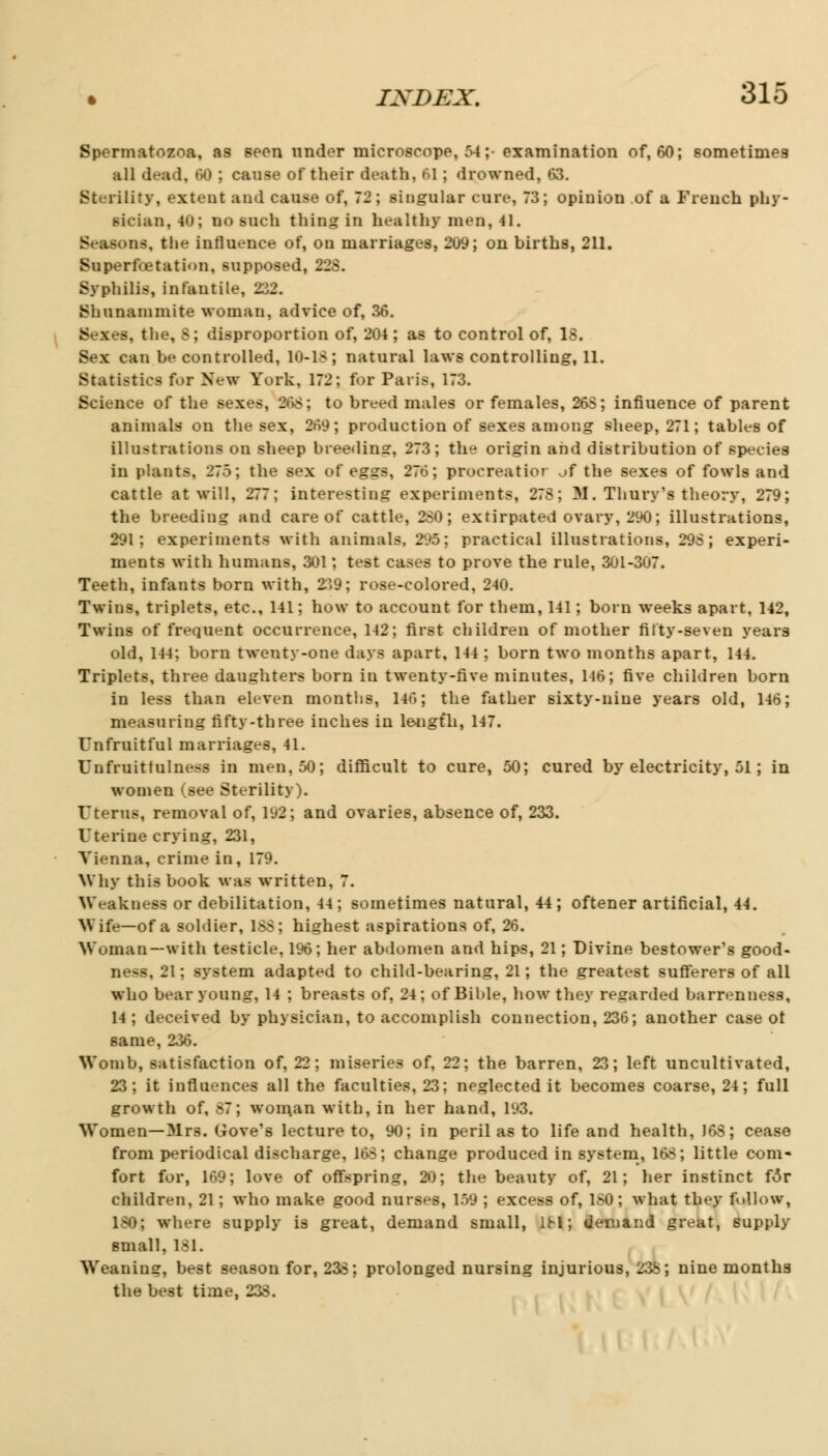 Spermatozoa, as seen under microscope, 54;- examination of, 60; sometimes all dead, 60 ; cause of their death, 61; drowned, 63. Sterility, extent ;ind cause of, 72; singular cure, 73; opinion of a French phy- sic-inn, 40; no such thing in healthy men, 41. Seasons, the influence of, on marriages, 209; on births, 211. Superfcetation, supposed, 22S. Syphilis:, infantile, 232. Shunammite woman, advice of, 36. Sexes, the, S; disproportion of, 204 ; as to control of, 18. Sex can be controlled, 10-18; natural laws controlling, 11. Statistics for Hew York, 172; for Paris, 173. Science of the sexes, 2<>8; to breed males or females, 268; influence of parent animals on the sex, 269; production of sexes among sheep, 271; tables of illustrations on sheep breeding:, 273; the origin and distribution of species in plants, 275; the sex of eggs, 276; procreatio? of the sexes of fowls and cattle at will, 277; interesting experiments, 278; M. Thury's theory, 279; the breeding and care of cattle, 280; extirpated ovary, 290; illustrations, 291; experiments with animals, 295; practical illustrations, 298; experi- ments with humans, 301; test cases to prove the rule, 301-307. Teeth, infants born with, 2'>9; rose-colored, 240. Twins, triplets, etc., 141; how to account for them, 141; born weeks apart, 142, Twins of frequent occurrence, 142; first children of mother fifty-seven years old, 144; born twenty-one days apart, 144 ; born two months apart, 144. Triplets, three daughters born iu twenty-five minutes, 146; five children born in less than eleven months, 146; the father sixty-nine years old, 146; measuring fifty-three inches in leugfh, 147. Unfruitful marriages, 41. Unfmitfnlnesa in men, 50; difficult to cure, 50; cured by electricity, 51; in women (see Sterility). Uterus, removal of, 192; and ovaries, absence of, 233. Uterine crying, 231, Vienna, crime in, 179. Why this book was written, 7. Weakness or debilitation, 44; sometimes natural, 44; oftener artificial, 44. Wife—of a soldier, 188; highest aspirations of, 26. Woman—with testicle, 1%; her abdomen and hips, 21; Divine bestower's good- ness, 21; system adapted to child-bearing, 21; the greatest sufferers of all who bear young, 14 ; breasts of, 24; of Bible, how they regarded barrenness, 14 ; deceived by physician, to accomplish connection, 236; another case ot same, 236. Womb, satisfaction of, 22; miseries of, 22; the barren, 23; left uncultivated, 23; it influences all the faculties, 23; neglected it becomes coarse, 24; full growth of, 87; woman with, in her hand, 193. Women—Mrs. Gove's lecture to, 90; in peril as to life and health, J68; cease from periodical discharge, 168; change produced in system, 168; little com- fort for, 169; love of offspring, 20; the beauty of, 21; her instinct f3r children, 21; who make good nurses, 159 ; excess of, 180; what they f »llow, 180; where supply is great, demand small, 1M; demand great, supply small, 181. Weaning, best season for, 238; prolonged nursing injurious, 238; nine months the best time, 233.