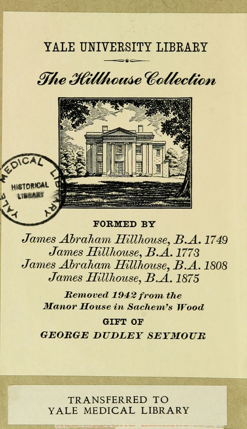 YALE UNIVERSITY LIBRAEY £fîhe t^HActiàe^êoHeclic^i FORMED BY James Abraham Hillhouse, B.A. 1749 James Hillhouse, B.A. 1773 James Abraham Hïllhouse, B.A. 1808 James Hillhouse, B.A. 1875 Metnoved 1942 front the Manor House in Sachem's IVood GIFT OF GEORGE DUDLEY SEYMOUR TRANSFERRED TO YALE MEDICAL LIBRARY