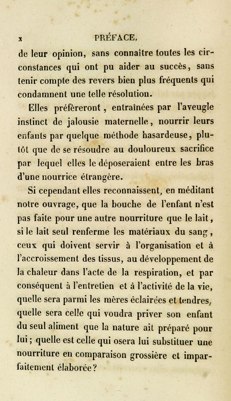 do leur opinion, sans connaître toutes les cir- constances qui ont pu aider au succès, sans tenir compte des revers bien plus fréquents qui condamnent une telle résolution. Elles préféreront, entraînées par l'aveugle instinct de jalousie maternelle, nourrir leurs enfants par quelque méthode hasardeuse, plu- tôt que de se résoudre au douloureux sacrifice par lequel elles le déposeraient entre les bras d'une nourrice étrangère. Si cependant elles reconnaissent, en méditant notre ouvrage, que la bouche de l'enfant n'est pas faite pour une autre nourriture que le lait, si le lait seul renferme les matériaux du sang, ceux qui doivent servir à l'organisation et à l'accroissement des tissus, au développement de la chaleur dans l'acte de la respiration, et par conséquent à l'entretien et à l'activité de la vie, quelle sera parmi les mères éclairées et tendres, quelle sera celle qui voudra priver son enfant du seul aliment que la nature ait préparé pour lui ; quelle est celle qui osera lui substituer une nourriture en comparaison grossière et impar- faitement élaborée?