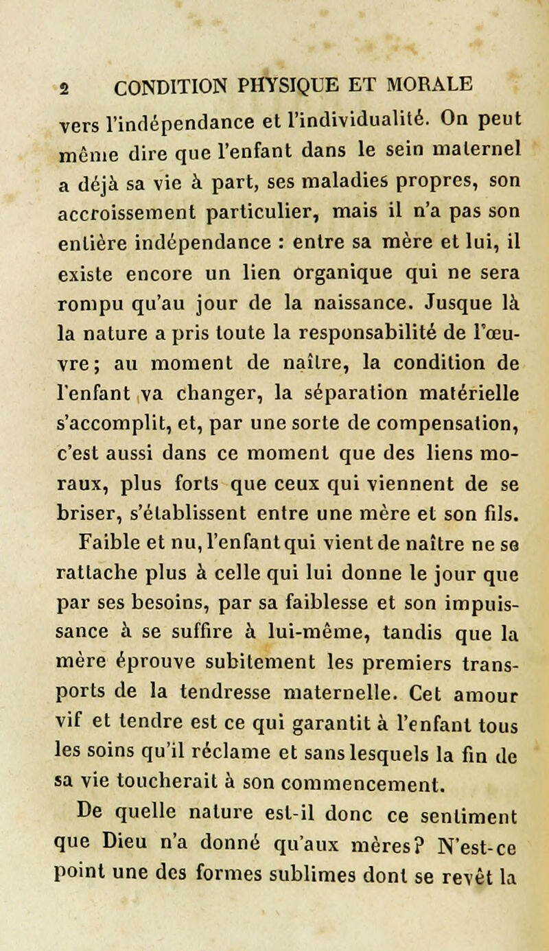 vers l'indépendance et l'individualité. On peut même dire que l'enfant dans le sein maternel a déjà sa vie à part, ses maladies propres, son accroissement particulier, mais il n'a pas son entière indépendance : entre sa mère et lui, il existe encore un lien organique qui ne sera rompu qu'au jour de la naissance. Jusque là la nature a pris toute la responsabilité de l'œu- vre; au moment de naître, la condition de l'enfant va changer, la séparation matérielle s'accomplit, et, par une sorte de compensation, c'est aussi dans ce moment que des liens mo- raux, plus forts que ceux qui viennent de se briser, s'établissent entre une mère et son fils. Faible et nu, l'enfant qui vient de naître ne se rattache plus à celle qui lui donne le jour que par ses besoins, par sa faiblesse et son impuis- sance à se suffire à lui-même, tandis que la mère éprouve subitement les premiers trans- ports de la tendresse maternelle. Cet amour vif et tendre est ce qui garantit à l'enfant tous les soins qu'il réclame et sans lesquels la fin de sa vie toucherait à son commencement. De quelle nature est-il donc ce sentiment que Dieu n'a donné qu'aux mères? N'est-ce point une des formes sublimes dont se revêt la