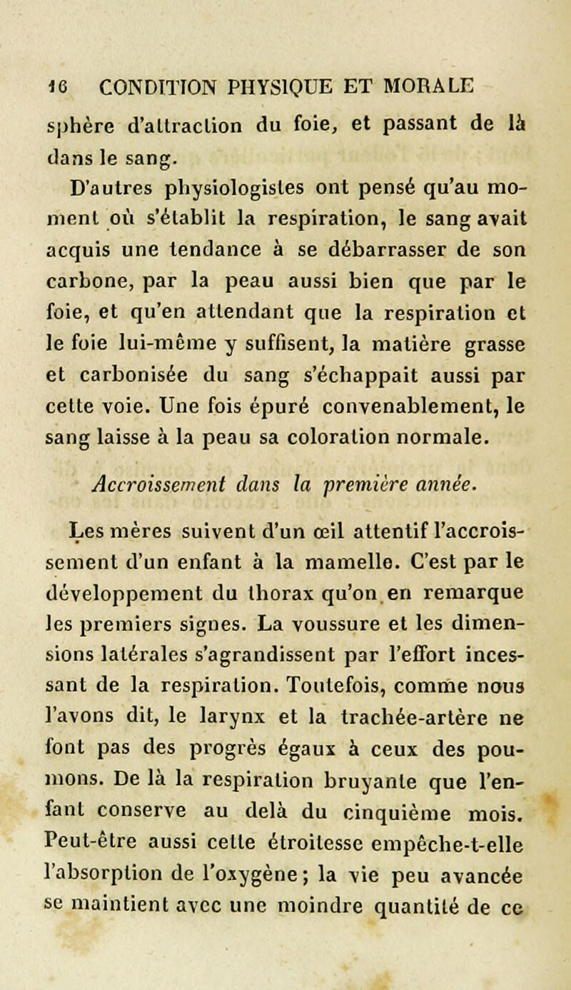 sphère d'attraction du foie, et passant de là dans le sang. D'autres physiologistes ont pensé qu'au mo- ment où s'établit la respiration, le sang avait acquis une tendance à se débarrasser de son carbone, par la peau aussi bien que par le foie, et qu'en attendant que la respiration et le foie lui-même y suffisent, la matière grasse et carbonisée du sang s'échappait aussi par celte voie. Une fois épuré convenablement, le sang laisse à la peau sa coloration normale. Accroissement dans la première année. Les mères suivent d'un œil attentif l'accrois- sement d'un enfant à la mamelle. C'est par le développement du thorax qu'on en remarque les premiers signes. La voussure et les dimen- sions latérales s'agrandissent par l'effort inces- sant de la respiration. Toutefois, comme nous l'avons dit, le larynx et la trachée-artère ne font pas des progrès égaux à ceux des pou- mons. De là la respiration bruyante que l'en- fant conserve au delà du cinquième mois. Peut-être aussi celle étroilesse empêche-t-elle l'absorption de l'oxygène ; la vie peu avancée se maintient avec une moindre quantité de ce