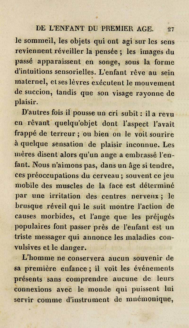 le sommeil, les objets qui ont agi sur les sens reviennent réveiller la pensée ; les images du passé apparaissent en songe, sous la forme d'intuitions sensorielles. L'enfant rêve au sein maternel, etses lèvres exécutent le mouvement de succion, tandis que son visage rayonne de plaisir. D'autres fois il pousse un cri subit : il a revu en rêvant quelqu'objet dont l'aspect l'avait frappé de terreur ; ou bien on le voit sourire à quelque sensation de plaisir inconnue. Les mères disent alors qu'un ange a embrassé l'en- fant. Nous n'aimons pas, dans un âge si tendre, ces préoccupations du cerveau ; souvent ce jeu mobile des muscles de la face est déterminé par une irritation des centres nerveux ; le brusque réveil qui le suit montre l'action de causes morbides, et l'ange que les préjugés populaires font passer près de l'enfant est un triste messager qui annonce les maladies con- vulsives et le danger. L'homme ne conservera aucun souvenir de sa première enfance ; il voit les événements présents sans comprendre aucune de leurs connexions avec le monde qui puissent lui servir comme d'instrument de mnémonique,