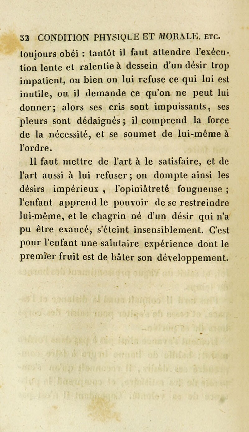 toujours obéi : tantôt il faut attendre l'exécu- tion lente et ralentie à dessein d'un désir trop impatient, ou bien on lui refuse ce qui lui est inutile, ou il demande ce qu'on ne peut lui donner; alors ses cris sont impuissants, ses pleurs sont dédaignés ; il comprend la force de la nécessité, et se soumet de lui-même à l'ordre. Il faut mettre de l'art à le satisfaire, et de l'art aussi à lui refuser; on dompte ainsi les désirs impérieux , l'opiniâtreté fougueuse ; l'enfant apprend le pouvoir de se restreindre lui-même, et le chagrin né d'un désir qui n'a pu être exaucé, s'éteint insensiblement. C'est pour l'enfant une salutaire expérience dont le premier fruit est de hâter son développement.