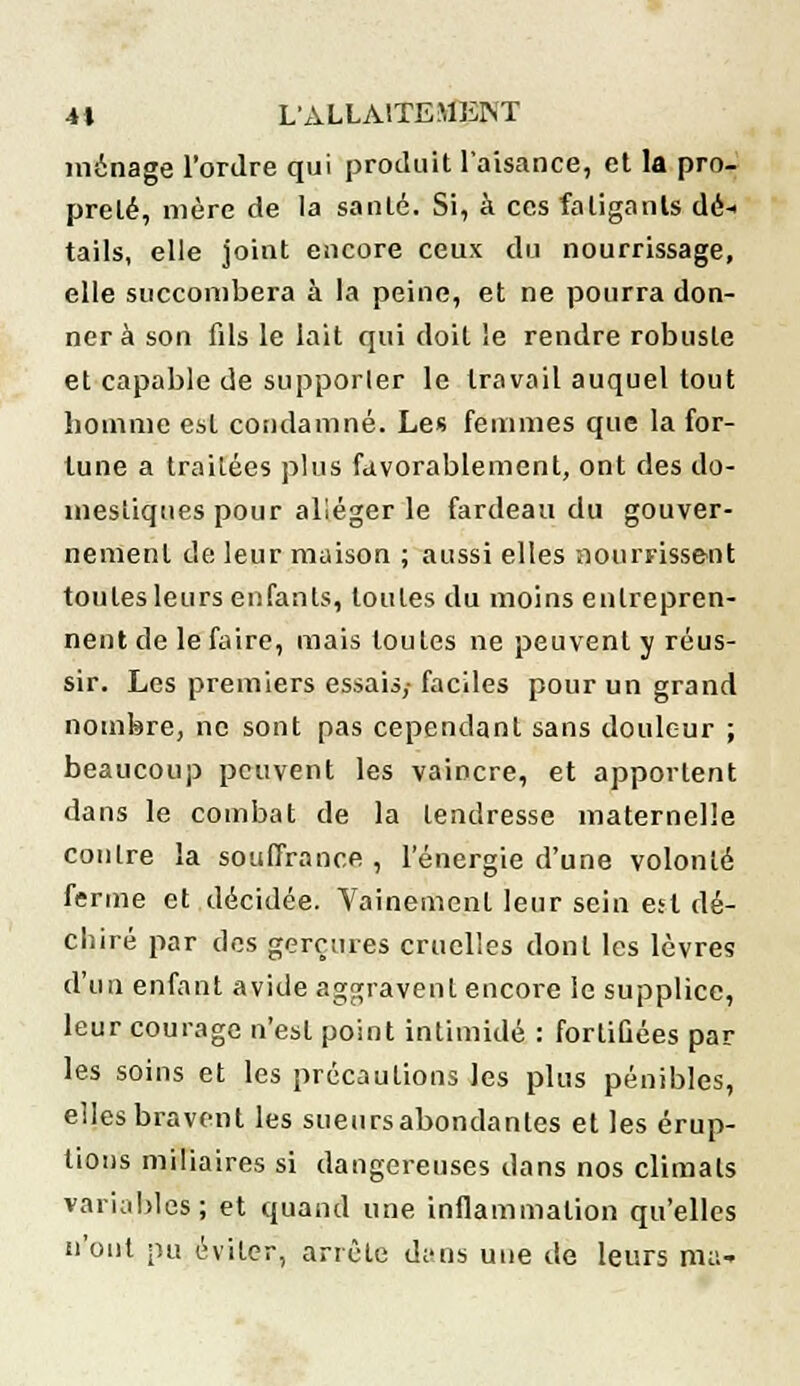 ménage l'ordre qui produit l'aisance, et la pro- preté, mère de la santé. Si, à ces fatigants dé- tails, elle joint encore ceux du nourrissage, elle succombera à la peine, et ne pourra don- ner à son fils le lait qui doit le rendre robuste et capable de supporter le travail auquel tout homme est condamné. Les femmes que la for- tune a traitées plus favorablement, ont des do- mestiques pour alléger le fardeau du gouver- nement de leur maison ; aussi elles nourrissent toutes leurs enfants, toutes du moins entrepren- nent de le faire, mais toutes ne peuvent y réus- sir. Les premiers essais,- faciles pour un grand nombre, ne sont pas cependant sans douleur ; beaucoup peuvent les vaincre, et apportent dans le combat de la tendresse maternelle contre la souffrance , l'énergie d'une volonté ferme et décidée. Vainement leur sein est dé- chiré par des gerçures cruelles dont les lèvres d'un enfant avide aggravent encore le supplice, leur courage n'est point intimidé : fortiûées par les soins et les précautions les plus pénibles, elles bravent les sueursabondanles et les érup- tions miliaires si dangereuses dans nos climats variables; et quand une inflammation qu'elles n'ont pu éviter, arrête d;'ns une de leurs ma-