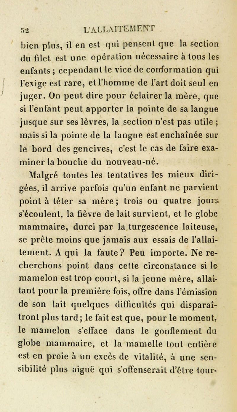 bien plus, il en est qui pensent que la section du filet est une opération nécessaire à tous les enfants ; cependant le vice de conformation qui l'exige est rare, et l'homme de l'art doit seul en juger. On peut dire pour éclairer la mère, que si l'enfant peut apporter la pointe de sa langue jusque sur ses lèvres, la section n'est pas utile ; mais si la poinie de la langue est enchaînée sur le bord des gencives, c'est le cas de faire exa- miner la bouche du nouveau-né. Malgré toutes les tentatives les mieux diri- gées, il arrive parfois qu'un enfant ne parvient point à téter sa mère; trois ou quatre jours s'écoulent, la fièvre de lait survient, et le globe mammaire, durci par la turgescence laiteuse, se prêle moins que jamais aux essais de l'allai- tement. A qui la faute? Peu importe. Ne re- cherchons point dans cette circonstance si le mamelon est trop court, si la jeune mère, allai- tant pour la première fois, offre dans l'émission de son lait quelques difficultés qui disparaî- tront plus tard; le fait est que, pour le moment, le mamelon s'efface dans le gonflement du globe mammaire, et la mamelle tout entière est en proie à un excès de vitalité, à une sen- sibilité plus aiguë qui s'offenserait d'être tour-