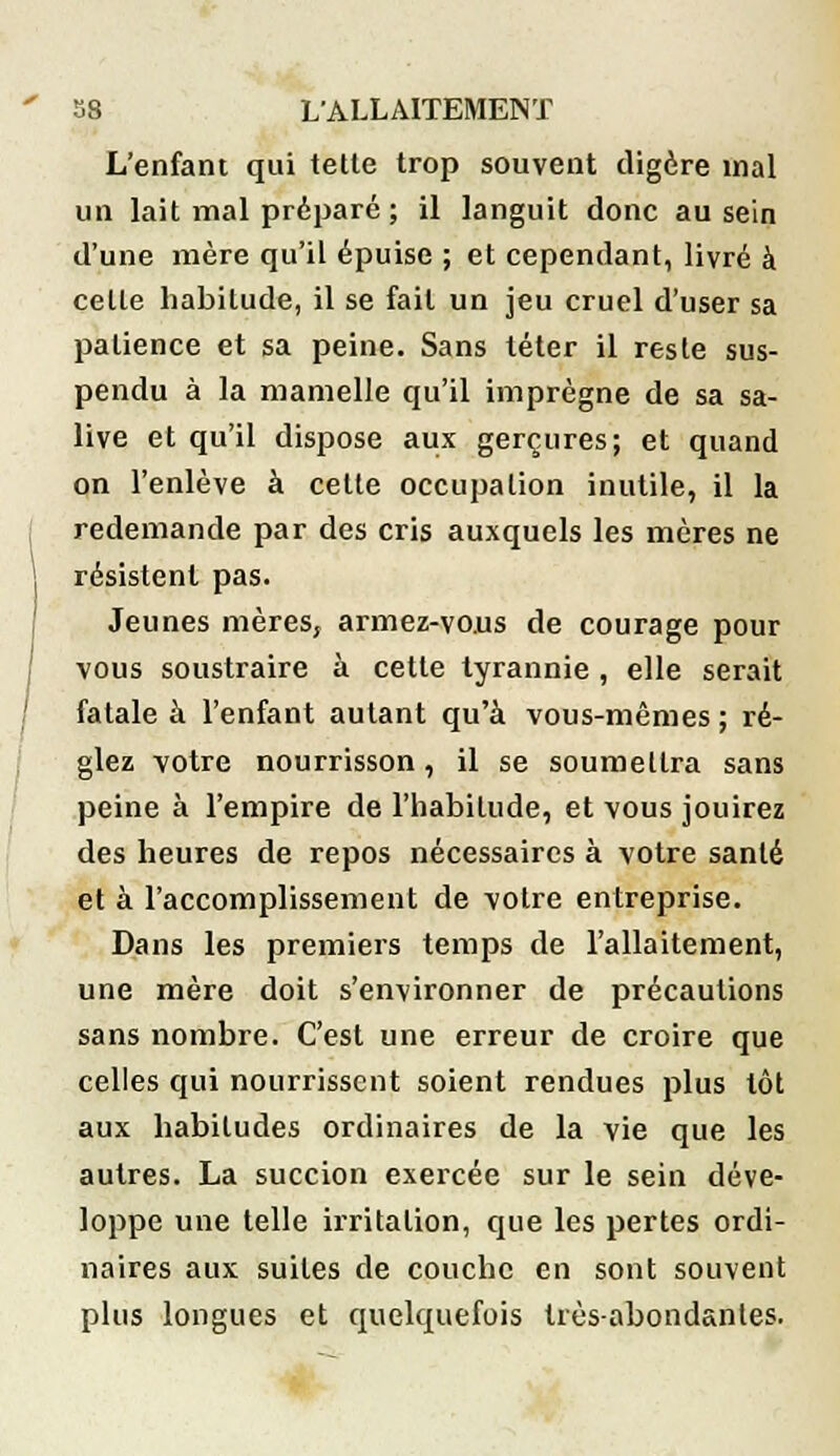 L'enfant qui telle trop souvent digère mal un lait mal préparé ; il languit donc au sein d'une mère qu'il épuise ; et cependant, livré à celle habitude, il se fail un jeu cruel d'user sa patience et sa peine. Sans téter il resle sus- pendu à la mamelle qu'il imprègne de sa sa- live et qu'il dispose aux gerçures; et quand on l'enlève à cette occupation inutile, il la redemande par des cris auxquels les mères ne résistent pas. Jeunes mèresj armez-vous de courage pour vous soustraire à cette tyrannie , elle serait fatale à l'enfant autant qu'à vous-mêmes ; ré- glez votre nourrisson, il se soumettra sans peine à l'empire de l'habitude, et vous jouirez des heures de repos nécessaires à votre santé et à l'accomplissement de votre entreprise. Dans les premiers temps de l'allaitement, une mère doit s'environner de précautions sans nombre. C'est une erreur de croire que celles qui nourrissent soient rendues plus tôt aux habitudes ordinaires de la vie que les autres. La succion exercée sur le sein déve- loppe une telle irritation, que les pertes ordi- naires aux suites de couche en sont souvent plus longues et quelquefois très-abondantes.