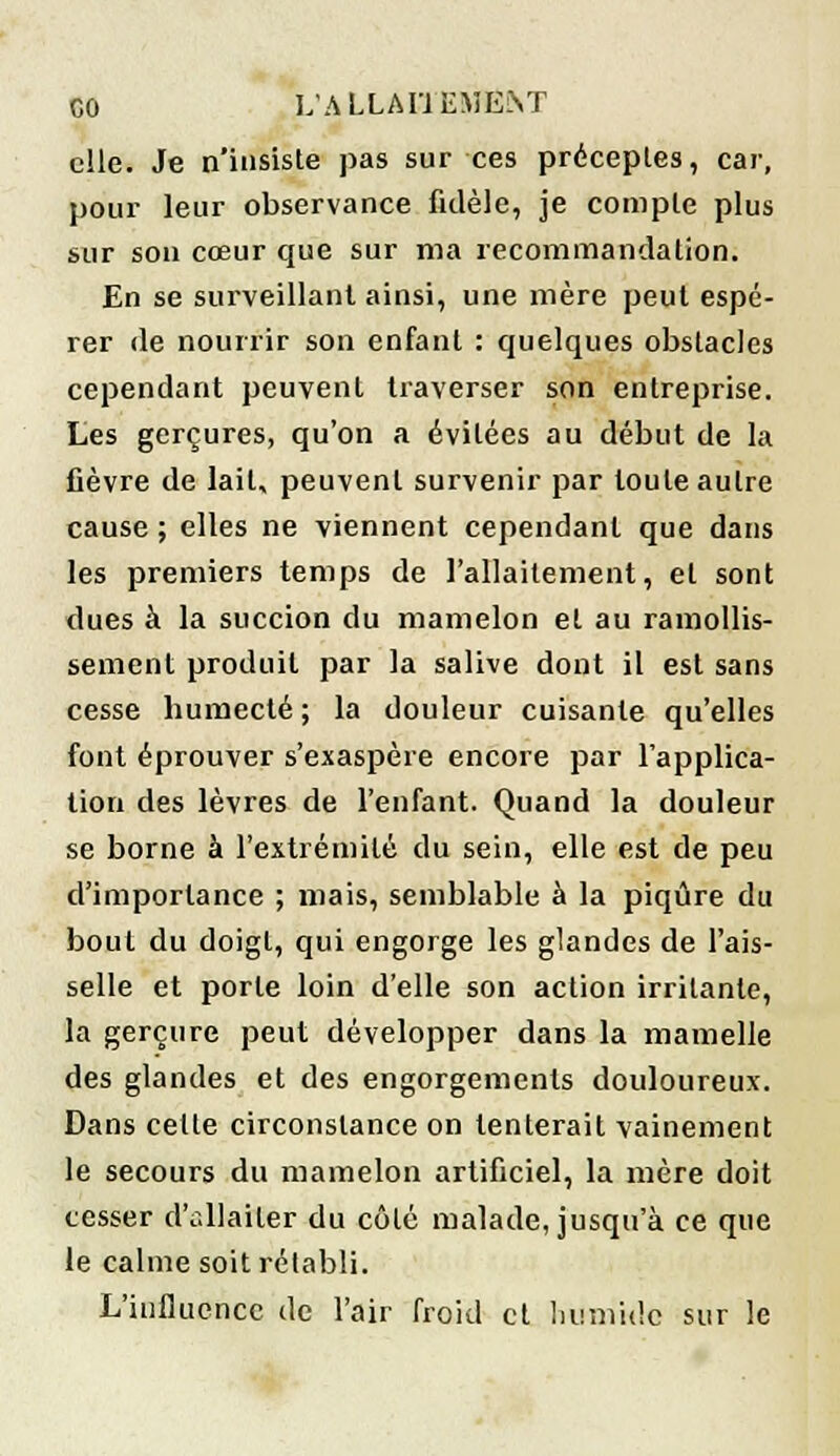 elle. Je n'insiste pas sur ces préceptes, car, pour leur observance fidèle, je compte plus sur son cœur que sur ma recommandation. En se surveillant ainsi, une mère peut espé- rer de nourrir son enfant : quelques obstacles cependant peuvent traverser son entreprise. Les gerçures, qu'on a évitées au début de la fièvre de lait, peuvent survenir par toute autre cause ; elles ne viennent cependant que dans les premiers temps de l'allaitement, et sont dues à la succion du mamelon et au ramollis- sement produit par la salive dont il est sans cesse bumecté; la douleur cuisante qu'elles font éprouver s'exaspère encore par l'applica- tion des lèvres de l'enfant. Quand la douleur se borne à l'extrémité du sein, elle est de peu d'importance ; mais, semblable à la piqûre du bout du doigt, qui engorge les glandes de l'ais- selle et porte loin d'elle son action irritante, la gerçure peut développer dans la mamelle des glandes et des engorgements douloureux. Dans cette circonstance on tenterait vainement le secours du mamelon artificiel, la mère doit cesser d'allaiter du côté malade, jusqu'à ce que le calme soit rétabli. L'influence de l'air froid et humide sur le