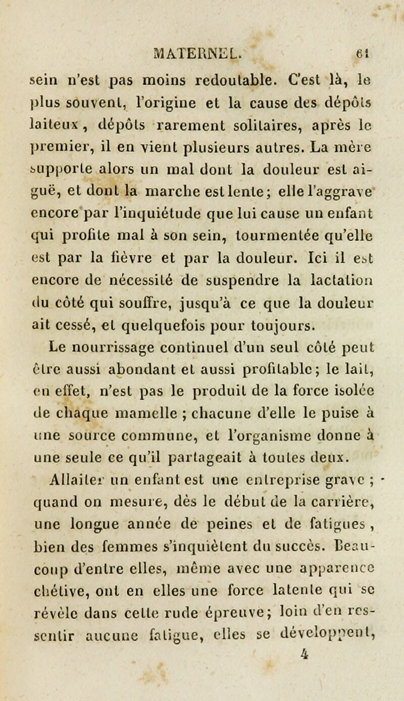 sein n'est pas moins redoutable. C'est là, le plus souvent, l'origine et la cause des dépôts laiteux, dépôts rarement solitaires, après le premier, il en vient plusieurs autres. La mère supporte alors un mal dont la douleur est ai- guë, et dont la marche est lente; elle l'aggrave encore par l'inquiétude que lui cause un enfant qui profile mal à son sein, tourmentée qu'elle est par la fièvre et par la douleur. Ici il est encore de nécessité de suspendre la lactation du côté qui souffre, jusqu'à ce que la douleur ait cessé, et quelquefois pour toujours. Le nourrissage continuel d'un seul côté peut être aussi abondant et aussi profitable; le lait, en effet, n'est pas le produit de la force isolée de chaque mamelle ; chacune d'elle le puise à une source commune, et l'organisme donne à une seule ce qu'il partageait à toutes deux. Allaiter un enfant est une entreprise grave ; - quand on mesure, dès le début de la carrière, une longue année de peines et de fatigues, bien des femmes s'inquiètent du succès. Beau- coup d'entre elles, même avec une apparence cliétive, ont en elles une force latente qui se révèle dans celle rude épreuve; loin d'en res- sentir aucune faligue, elles se développent, 4