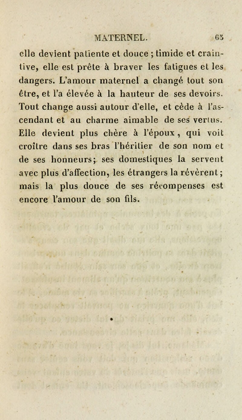 elle devient patiente et douce ; timide et crain- tive, elle est prête à braver les fatigues et les dangers. L'amour maternel a changé tout son être, et l'a élevée à la hauteur de ses devoirs. Tout change aussi autour d'elle, et cède à l'as- cendant et au charme aimable de ses venus. Elle devient plus chère à l'époux, qui voit croître dans ses bras l'héritier de son nom et de ses honneurs; ses domestiques la servent avec plus d'affection, les étrangers la révèrent ; mais la plus douce de ses récompenses est encore l'amour de son fils.