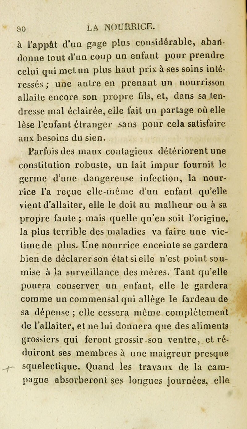 à l'appât d'un gage plus considérable, aban- donne tout d'un coup un enfant pour prendre celui qui met un plus haut prix à ses soins inté- ressés ; une autre en prenant un nourrisson allaite encore son propre fils, et, dans sa ten- dresse mal éclairée, elle fait un partage où elle lèse l'enfant étranger sans pour cela satisfaire aux besoins du sien. Parfois des maux contagieux détériorent une constitution robuste, un lait impur fournit le germe d'une dangereuse infection, la nour- rice l'a reçue elle-même d'un enfant qu'elle vient d'allaiter, elle le doit au malheur ou à sa propre faute ; mais quelle qu'en soit l'origine, la plus terrible des maladies va faire une vic- time de plus. Une nourrice enceinte se gardera bien de déclarer son état si elle n'est point sou- mise à la surveillance des mères. Tant qu'elle pourra conserver un enfant, elle le gardera comme un commensal qui allège le fardeau de sa dépense ; elle cessera même complètement de l'allaiter, et ne lui donnera que des aliments grossiers qui feront grossir son ventre, et ré- duiront ses membres à une maigreur presque ^f- squelectique. Quand les travaux de la cam- pagne absorberont ses longues journées, elle I