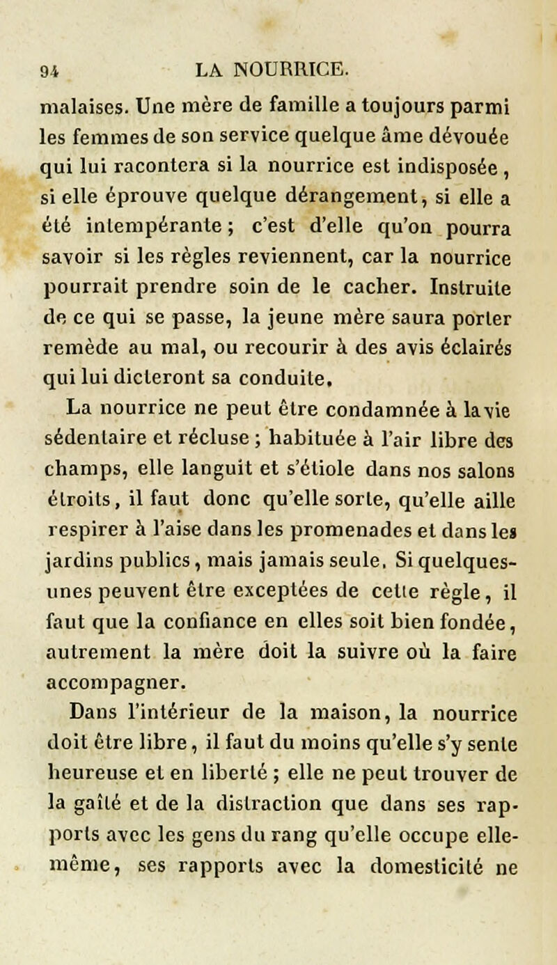 malaises. Une mère de famille a toujours parmi les femmes de son service quelque âme dévouée qui lui racontera si la nourrice est indisposée , si elle éprouve quelque dérangement, si elle a été intempérante ; c'est d'elle qu'on pourra savoir si les règles reviennent, car la nourrice pourrait prendre soin de le cacher. Instruite de ce qui se passe, la jeune mère saura porter remède au mal, ou recourir à des avis éclairés qui lui dicteront sa conduile. La nourrice ne peut être condamnée à lavie sédentaire et récluse ; habituée à l'air libre des champs, elle languit et s'étiole dans nos salons étroits, il faut donc qu'elle sorte, qu'elle aille respirer à l'aise clans les promenades et dans le» jardins publics, mais jamais seule, Si quelques- unes peuvent être exceptées de celle règle, il faut que la confiance en elles soit bien fondée, autrement la mère doit la suivre où la faire accompagner. Dans l'intérieur de la maison, la nourrice doit être libre, il faut du moins qu'elle s'y sente heureuse et en liberté ; elle ne peut trouver de la gaîlé et de la distraction que dans ses rap- ports avec les gens du rang qu'elle occupe elle- même, ses rapports avec la domesticité ne