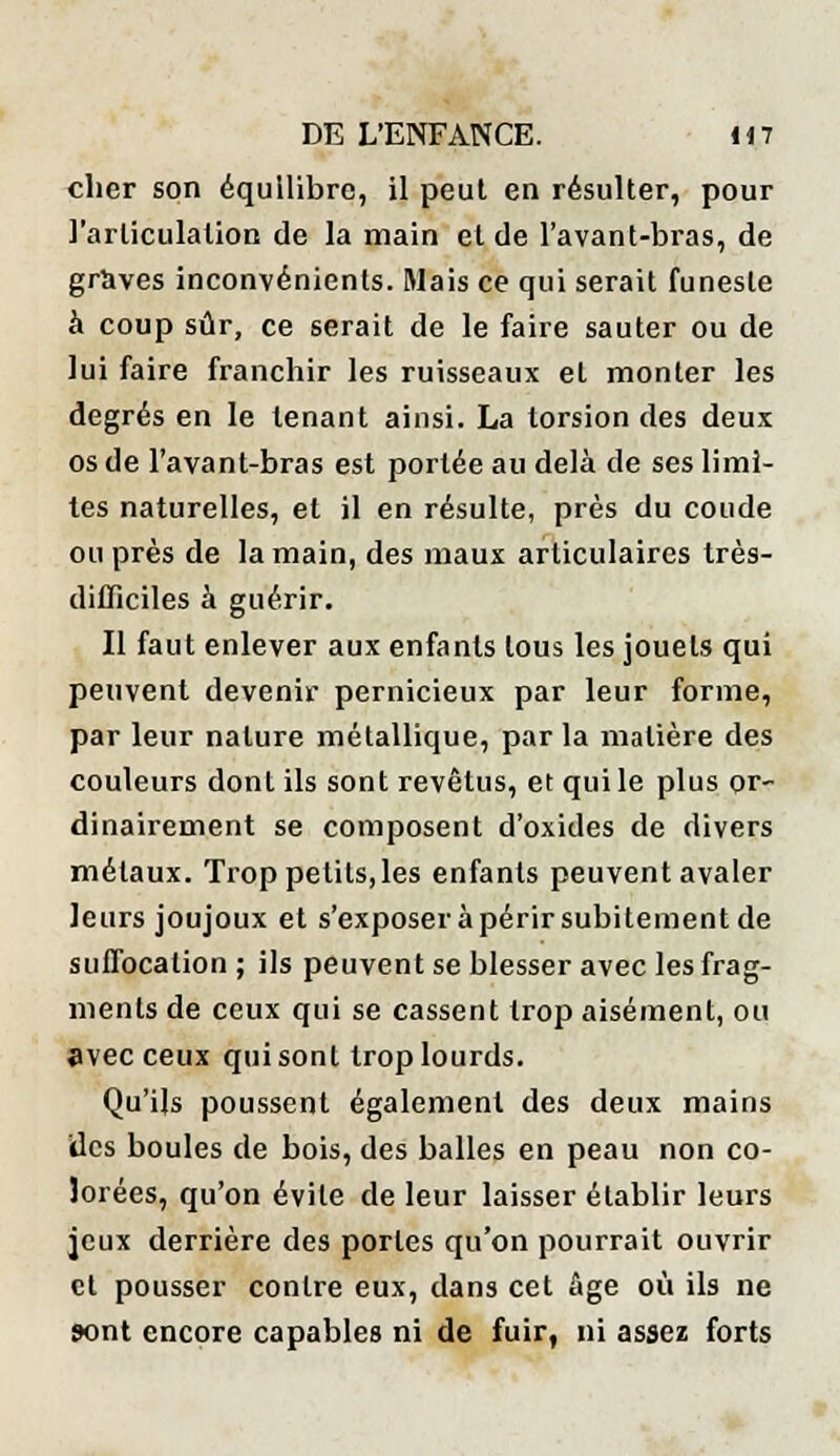 cher son équilibre, il peut en résulter, pour l'articulation de la main et de l'avant-bras, de graves inconvénients. Mais ce qui serait funeste à coup sûr, ce serait de le faire sauter ou de lui faire franchir les ruisseaux et monter les degrés en le tenant ainsi. La torsion des deux os de l'avant-bras est portée au delà de ses limi- tes naturelles, et il en résulte, près du coude ou près de la main, des maux articulaires très- difficiles à guérir. Il faut enlever aux enfants tous les jouets qui peuvent devenir pernicieux par leur forme, par leur nature métallique, par la matière des couleurs dont ils sont revêtus, et qui le plus or- dinairement se composent d'oxides de divers métaux. Trop petits,les enfants peuvent avaler leurs joujoux et s'exposer à périr subitement de suffocation; ils peuvent se blesser avec les frag- ments de ceux qui se cassent trop aisément, ou avec ceux qui sont trop lourds. Qu'ils poussent également des deux mains ides boules de bois, des balles en peau non co- lorées, qu'on évite de leur laisser établir leurs jeux derrière des portes qu'on pourrait ouvrir et pousser contre eux, dans cet Age où ils ne sont encore capables ni de fuir, ni assez forts