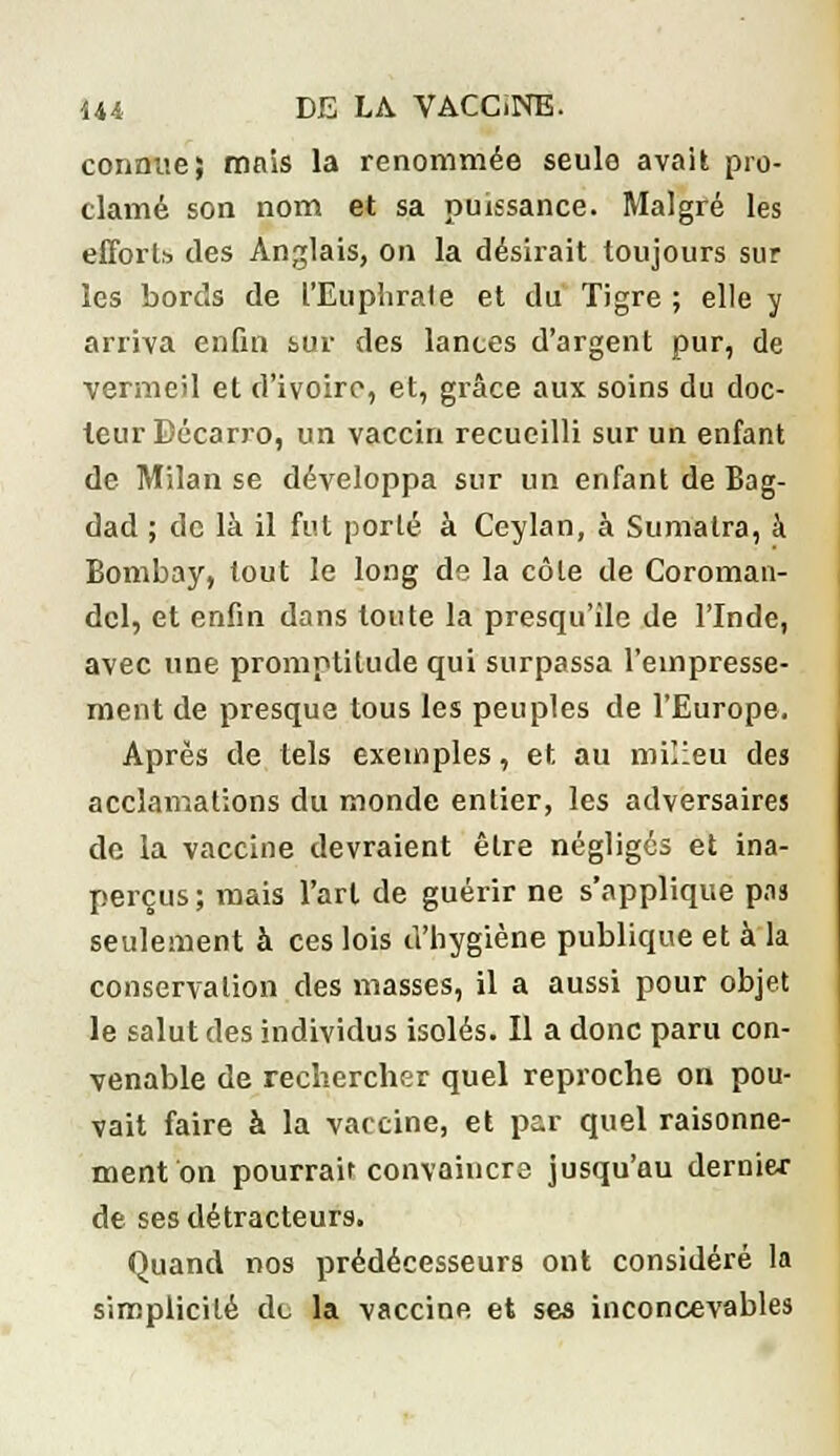 connue; mais la renommée seule avait pro- clamé son nom et sa puissance. Malgré les efforts, des Anglais, on la désirait toujours sur les bords de l'Euphrale et du Tigre ; elle y arriva enfin sur des lances d'argent pur, de vermeil et d'ivoire, et, grâce aux soins du doc- leur Bécarro, un vaccin recueilli sur un enfant de Milan se développa sur un enfant de Bag- dad ; de là il fut porté à Ceylan, à Sumatra, à Bombay, tout le long de la côte de Coroman- dcl, et enfin dans toute la presqu'île de l'Inde, avec une promptitude qui surpassa l'empresse- ment de presque tous les peuples de l'Europe. Après de tels exemples, et au milieu des acclamations du monde entier, les adversaires de la vaccine devraient être négligés et ina- perçus ; mais l'art de guérir ne s'applique pas seulement à ces lois d'hygiène publique et à la conservation des masses, il a aussi pour objet le salut des individus isolés. Il a donc paru con- venable de rechercher quel reproche on pou- vait faire à la vaccine, et par quel raisonne- ment on pourrait convaincre jusqu'au dernier de ses détracteurs. Quand nos prédécesseurs ont considéré la simplicité de la vaccine et ses inconcevables