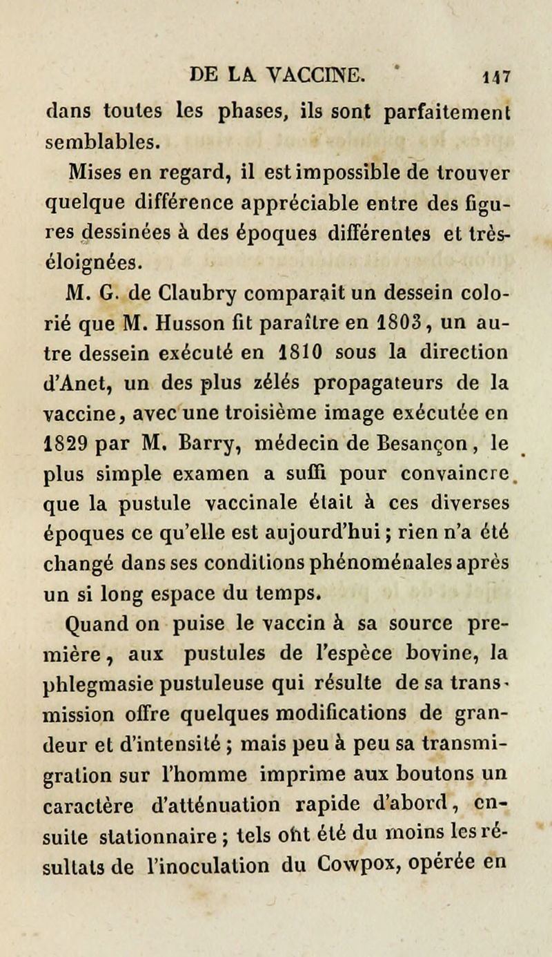 dans toutes les phases, ils sont parfaitement semblables. Mises en regard, il est impossible de trouver quelque différence appréciable entre des figu- res dessinées à des époques différentes et très- éloignées. M. G. de Claubry comparait un dessein colo- rié que M. Husson fit paraître en 1803, un au- tre dessein exécuté en 1810 sous la direction d'Anet, un des plus zélés propagateurs de la vaccine, avec une troisième image exécutée en 1829 par M. Barry, médecin de Besançon, le plus simple examen a suffi pour convaincre, que la pustule vaccinale était à ces diverses époques ce qu'elle est aujourd'hui ; rien n'a été changé dans ses conditions phénoménales après un si long espace du temps. Quand on puise le vaccin à sa source pre- mière , aux pustules de l'espèce bovine, la phlegmasie pustuleuse qui résulte de sa trans- mission offre quelques modifications de gran- deur et d'intensité ; mais peu à peu sa transmi- gration sur l'homme imprime aux boutons un caractère d'atténuation rapide d'abord, en- suite slationnaire ; tels ont été du inoins les ré- sultats de l'inoculation du Cowpox, opérée en