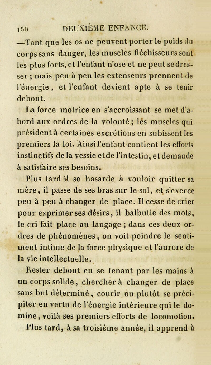 —Tant que les os ne peuvent porter le poids du corps sans danger, les muscles fléchisseurs sont les plus forts, et l'enfant n'ose et ne peut se dres- ser ; mais peu à peu les extenseurs prennent de l'énergie, et l'enfant devient apte à se tenir debout. La force motrice en s'accroissant se met d'a- bord aux ordres de la volonté ; lés muscles qui président à certaines excrétions en subissent les premiers la loi. Ainsi l'enfant contient les efforts instinctifs delà vessie elde l'intestin, et demande à satisfaire ses besoins. Plus tard il se hasarde à vouloir quitter sa mère, il passe de ses bras sur le sol, et s'exerce peu à peu à changer de place. Il cesse de crier pour exprimer ses désirs, il balbutie des mots, le cri fait place au langage ; dans ces deux or- dres de phénomènes, on voit poindre le senti- ment intime de la force physique et l'aurore de la vie intellectuelle. Rester debout en se tenant par les mains à un corps solide, cherchera changer de place sans but déterminé, courir ou plutôt se préci- piter en vertu de l'énergie intérieure qui le do- mine, voilà ses premiers efforts de locomotion. Plus tard, à sa troisième année, il apprend à