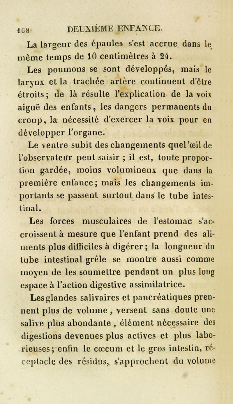 La largeur des épaules s'est accrue dans le même temps de 10 centimètres à 24. Les poumons se sont développés, mais le larynx et la trachée artère continuent d'être étroits; de là résulte l'explication de la voix aiguë des enfants, les dangers permanents du croup, la nécessité d'exercer la voix pour en développer l'organe. Le ventre subit des changements quel'œil de l'observateur peut saisir ; il est, toute propor- tion gardée, moins volumineux que dans la première enfance; mais les changements im- portants se passent surtout dans le tube intes- tinal. Les forces musculaires de l'estomac s'ac- croissent à mesure que l'enfant prend des ali- ments plus difficiles à digérer; la longueur du tube intestinal grêle se montre aussi comme moyen de les soumettre pendant un plus long espace à l'action digestive assimilatrice. Les glandes salivaires et pancréatiques pren- nent plus de volume , versent sans doute une salive plus abondante , élément nécessaire des digestions devenues plus actives et plus labo- rieuses; enfin le cœcum et le gros intestin, ré- ceptacle des résidus, s'approchent du volume